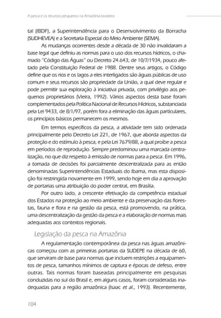 A pesca e os recursos pesqueiros na Amazônia brasileira


tal (IBDF), a Superintendência para o Desenvolvimento da Borracha
(SUDHEVEA) e a Secretaria Especial do Meio Ambiente (SEMA).
       As mudanças ocorrentes desde a década de 30 não invalidaram a
base legal que definiu as normas para o uso dos recursos hídricos, o cha-
mado “Código das Águas” ou Decreto 24.643, de 10/7/1934, pouco afe-
tado pela Constituição Federal de 1988. Dentre seus artigos, o Código
define que os rios e os lagos a eles interligados são águas públicas de uso
comum e seus recursos são propriedade da União, a qual deve regular e
pode permitir sua exploração à iniciativa privada, com privilégio aos pe-
quenos proprietários (Vieira, 1992). Vários aspectos desta base foram
complementados pela Política Nacional de Recursos Hídricos, substanciada
pela Lei 9433, de 8/1/97, porém fora a eliminação das águas particulares,
os princípios básicos permanecem os mesmos.
       Em termos específicos da pesca, a atividade tem sido ordenada
principalmente pelo Decreto Lei 221, de 1967, que aborda aspectos da
proteção e do estímulo à pesca, e pela Lei 7679/88, a qual proíbe a pesca
em períodos de reprodução. Sempre predominou uma marcada centra-
lização, no que diz respeito à emissão de normas para a pesca. Em 1996,
a tomada de decisões foi parcialmente descentralizada para as então
denominadas Superintendências Estaduais do Ibama, mas esta disposi-
ção foi restringida novamente em 1999, sendo hoje em dia a aprovação
de portarias uma atribuição do poder central, em Brasília.
       Por outro lado, a crescente efetivação da competência estadual
dos Estados na proteção ao meio ambiente e da preservação das flores-
tas, fauna e flora e na gestão da pesca, está promovendo, na prática,
uma descentralização da gestão da pesca e a elaboração de normas mais
adequadas aos contextos regionais.

    Legislação da pesca na Amazônia
      A regulamentação contemporânea da pesca nas águas amazôni-
cas começou com as primeiras portarias da SUDEPE na década de 60,
que serviram de base para normas que incluem restrições a equipamen-
tos de pesca, tamanhos mínimos de captura e épocas de defeso, entre
outras. Tais normas foram baseadas principalmente em pesquisas
conduzidas no sul do Brasil e, em alguns casos, foram consideradas ina-
dequadas para a região amazônica (Isaac et al., 1993). Recentemente,


104
 