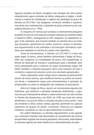 Exploração e manejo dos recursos pesqueiros da Amazônia


algumas portarias do Ibama corrigiram esta situação até certo ponto,
estabelecendo alguns períodos de defeso adequados à região, e reafir-
mando o sistema de classificação e registro das atividades de pesca do
Decreto Lei 221/1967, nas categorias: comercial, científica e esportiva,
mas ainda não reconhecendo a atividade de pesca artesanal ou de sub-
sistência (Fischer et al., 1992).
       O conjunto de normas que constitui o ordenamento pesqueiro
brasileiro foi alvo de uma exaustiva revisão realizada por Saldanha Neto
e Saldanha (2001), distinguindo-se três categorias de dispositivos le-
gais: i) leis ordinárias, que incluem também os decretos leis e as medi-
das provisórias, geralmente de caráter nacional e amplo; ii) decretos,
que regulamentam as leis ordinárias e iii) instruções normativas e por-
tarias que detalham as normas de caráter mais específico.
       Como já mencionamos, o Decreto Lei 221/1967 é a base das
ações legais na pesca, sendo também denominado Código de Pesca.
Além das categorias ou modalidades de pesca, são estabelecidas as
formas de obtenção de licenças e autorizações para a atividade, bem
como penalidades para o exercício de ações consideradas ilegais. Ele
define também a indústria pesqueira como uma indústria de base e
considera a captura de pescado como uma atividade agropecuária.
       Várias disposições deste código foram alteradas posteriormente
através de novas normas, que modificam formas ou prazos de incenti-
vos fiscais e estabelecem regras para arrendamentos e operação de
embarcações ou sobre as obrigações das categorias de pescadores.
       Além do Código de Pesca, devem ser mencionadas algumas leis
ordinárias, que ordenam a atividade extrativista diretamente, e algu-
mas leis que indiretamente afetam o desenvolvimento do setor (Anexo
1). Dentre elas destacamos a Lei 9605, de 1998, que trata dos crimes
ambientais e na qual se define o conceito de pesca como sendo “todo
ato tendente a retirar, extrair, coletar, apanhar, apreender ou capturar
espécimes de grupos de peixes, crustáceos, moluscos ou vegetais
hidróbios, suscetíveis ou não ao aproveitamento econômico”.
       Em ordem hierárquica, os decretos regulamentam as leis específi-
cas, e traduzem medidas mais direcionadas ao cumprimento das normas
que permitem a gestão dos recursos pesqueiros. Nos anexos, estão listados
os decretos vigentes de maior influência no desenvolvimento do setor.


                                                                               105
 