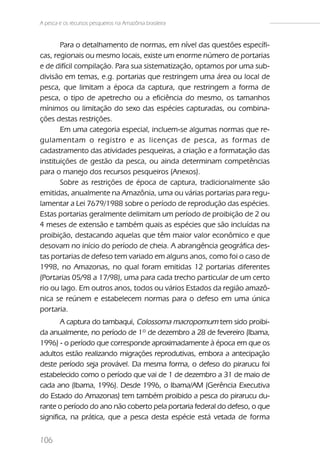 A pesca e os recursos pesqueiros na Amazônia brasileira


       Para o detalhamento de normas, em nível das questões específi-
cas, regionais ou mesmo locais, existe um enorme número de portarias
e de difícil compilação. Para sua sistematização, optamos por uma sub-
divisão em temas, e.g. portarias que restringem uma área ou local de
pesca, que limitam a época da captura, que restringem a forma de
pesca, o tipo de apetrecho ou a eficiência do mesmo, os tamanhos
mínimos ou limitação do sexo das espécies capturadas, ou combina-
ções destas restrições.
       Em uma categoria especial, incluem-se algumas normas que re-
gulamentam o registro e as licenças de pesca, as formas de
cadastramento das atividades pesqueiras, a criação e a formatação das
instituições de gestão da pesca, ou ainda determinam competências
para o manejo dos recursos pesqueiros (Anexos).
       Sobre as restrições de época de captura, tradicionalmente são
emitidas, anualmente na Amazônia, uma ou várias portarias para regu-
lamentar a Lei 7679/1988 sobre o período de reprodução das espécies.
Estas portarias geralmente delimitam um período de proibição de 2 ou
4 meses de extensão e também quais as espécies que são incluídas na
proibição, destacando aquelas que têm maior valor econômico e que
desovam no início do período de cheia. A abrangência geográfica des-
tas portarias de defeso tem variado em alguns anos, como foi o caso de
1998, no Amazonas, no qual foram emitidas 12 portarias diferentes
(Portarias 05/98 a 17/98), uma para cada trecho particular de um certo
rio ou lago. Em outros anos, todos ou vários Estados da região amazô-
nica se reúnem e estabelecem normas para o defeso em uma única
portaria.
       A captura do tambaqui, Colossoma macropomum tem sido proibi-
da anualmente, no período de 1º de dezembro a 28 de fevereiro (Ibama,
1996) - o período que corresponde aproximadamente à época em que os
adultos estão realizando migrações reprodutivas, embora a antecipação
deste período seja provável. Da mesma forma, o defeso do pirarucu foi
estabelecido como o período que vai de 1 de dezembro a 31 de maio de
cada ano (Ibama, 1996). Desde 1996, o Ibama/AM (Gerência Executiva
do Estado do Amazonas) tem também proibido a pesca do pirarucu du-
rante o período do ano não coberto pela portaria federal do defeso, o que
significa, na prática, que a pesca desta espécie está vetada de forma


106
 