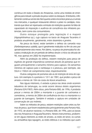 Exploração e manejo dos recursos pesqueiros da Amazônia


contínua em todo o Estado do Amazonas, como uma medida de emer-
gência para reduzir a pressão da pesca sobre os estoques. Entretanto, infe-
lizmente continua sendo tão fácil quanto antes encontrar pirarucu à venda
nos mercados, e qualquer restaurante oferece o peixe no cardápio, mos-
trando que deve ser repensada a emissão de restrições quando há falta de
capacidade de imposição e ausência de consciência dos infratores po-
tenciais, bem como dos consumidores.
       Outro estoque protegido pela legislação é o mapará
(Hypophthalmus sp.), cuja captura na bacia de Araguaia Tocantins é
proibida anualmente, geralmente, entre dezembro e janeiro.
       Na pesca do litoral, existe também o defeso do camarão rosa
(Farfantepenaeus subtilis), que é geralmente instituído no fim do ano por
aproximadamente dois meses. Por último, na pesca de piramutaba foi dis-
cutida a instituição de um período de defeso desde o início da década de
90, mas apenas em 2002 foi implementado.
       Além da proibição do defeso, existem restrições para pesca de
espécies de grande importância comercial através de portarias que re-
gulam principalmente o tamanho mínimo para captura. Os tamanhos
mínimos de captura para o tambaqui e o pirarucu, por exemplo, são
55cm e 150cm de comprimento total, respectivamente.
       Outras categorias de portarias são as de restrição de área de cap-
tura. Um exemplo é a portaria n.o 011 de 1987, que proíbe a pesca de
arrasto a menos de 10m da costa do litoral amazônico.
       Nas águas interiores, é vedada a pesca nas áreas onde ocorrem
tabuleiros de tartarugas, ou onde ocorre desova destes organismos
(Portaria 024/1987). Além disso, pela Portaria 008, de 1996, é proibido
pescar a menos de 200m a montante e a jusante de cachoeiras e
corredeiras, a menos de 200m de confluência de rios e a montante e a
jusante de barragens. Também é vedada a captura em unidades de
conservação de uso indireto.
       Sobre os métodos de pesca, existem restrições sobre artes ou for-
mas de pesca, que foram estabelecidos principalmente pela Portaria 466,
de 1972, de alcance nacional, e a Portaria 008, de 1996, para as bacias
dos rios Amazonas e Araguaia/Tocantins. Nestes instrumentos, proíbem-
se em águas interiores as redes de arrasto, as redes de lance, os currais
ou armadilhas tipo tapagem, as redes elétricas e os métodos que usam


                                                                                107
 
