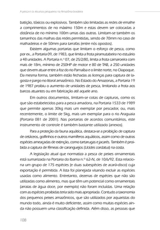 A pesca e os recursos pesqueiros na Amazônia brasileira


batição, tóxicos ou explosivos. Também são limitadas as redes de emalhe
a comprimentos de no máximo 150m e estas devem ser colocadas a
distância de no mínimo 100m umas das outras. Limitam-se também os
tamanhos das malhas das redes permitidas, sendo de 70mm no caso de
malhadeiras e de 50mm para tarrafas (entre nós opostos).
      Existem algumas portarias que limitam o esforço de pesca, como
por ex., a Portaria 09, de 1983, que limita a frota piramutabeira no estuário
a 48 unidades. A Portaria n.o 07, de 25/2/80, limita a frota camaroeira com
mais de 18m, mínimo de 250HP de motor e 80 de TAB, a 250 unidades
que devem atuar entre a foz do rio Parnaíba e o limite norte, no Oiapoque.
Da mesma forma, também estão fechadas as licenças para captura de la-
gosta e pargo no litoral amazônico. No Estado do Amazonas, a Portaria 19
de 1987 proibiu o aumento de unidades de pesca, limitando a frota aos
barcos atuantes ou em fabricação até aquele ano.
      Em outros documentos, limitam-se cotas de capturas, como os
que são estabelecidos para a pesca amadora, na Portaria 1533 de 1989
que permite apenas 30kg mais um exemplar por pescador, ou, mais
recentemente, o limite de 5kg, mais um exemplar para o rio Araguaia
(Portaria 081 de 2001). Nas portarias de acordos comunitários, este
instrumento de controle é também bastante utilizado (anexos).
       Para a proteção da fauna aquática, destaca-se a proibição de captura
de cetáceos, golfinhos e outros mamíferos aquáticos, assim como de outras
espécies ameaçadas de extinção, como tartarugas e jacarés. Também é proi-
bida a captura de fêmeas de caranguejos (Ucides cordatus) na costa.
       A legislação atual que normatiza a pesca de peixes ornamentais
está sumarizada na Portaria do Ibama n.º 62-N, de 10/6/92. Esta relacio-
na um grupo de 175 espécies (e duas subespécies de acará-disco) cuja
exportação é permitida. A lista foi planejada visando excluir as espécies
usadas como alimento. Entretanto, dezenas de espécies que não são
utilizadas como alimento, mas que têm um potencial como ornamentais
(arraias de água doce, por exemplo) não foram incluídas. Uma relação
com as espécies proibidas teria sido mais apropriada. Contudo a taxonomia
dos pequenos peixes amazônicos, que são utilizados por aquaristas do
mundo todo, ainda é muito deficiente, assim como muitas espécies ain-
da não possuem uma classificação definida. Além disso, as pessoas que

108
 