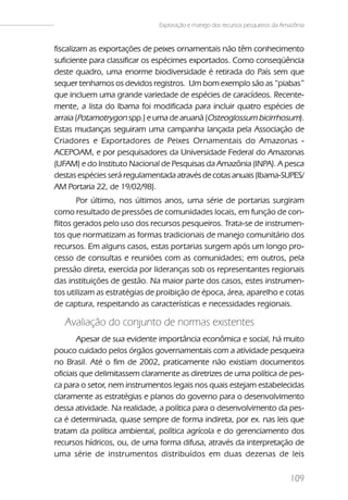 Exploração e manejo dos recursos pesqueiros da Amazônia


fiscalizam as exportações de peixes ornamentais não têm conhecimento
suficiente para classificar os espécimes exportados. Como conseqüência
deste quadro, uma enorme biodiversidade é retirada do País sem que
sequer tenhamos os devidos registros. Um bom exemplo são as “piabas”
que incluem uma grande variedade de espécies de caracídeos. Recente-
mente, a lista do Ibama foi modificada para incluir quatro espécies de
arraia (Potamotrygon spp.) e uma de aruanã (Osteoglossum bicirrhosum).
Estas mudanças seguiram uma campanha lançada pela Associação de
Criadores e Exportadores de Peixes Ornamentais do Amazonas -
ACEPOAM, e por pesquisadores da Universidade Federal do Amazonas
(UFAM) e do Instituto Nacional de Pesquisas da Amazônia (INPA). A pesca
destas espécies será regulamentada através de cotas anuais (Ibama-SUPES/
AM Portaria 22, de 19/02/98).
        Por último, nos últimos anos, uma série de portarias surgiram
como resultado de pressões de comunidades locais, em função de con-
flitos gerados pelo uso dos recursos pesqueiros. Trata-se de instrumen-
tos que normatizam as formas tradicionais de manejo comunitário dos
recursos. Em alguns casos, estas portarias surgem após um longo pro-
cesso de consultas e reuniões com as comunidades; em outros, pela
pressão direta, exercida por lideranças sob os representantes regionais
das instituições de gestão. Na maior parte dos casos, estes instrumen-
tos utilizam as estratégias de proibição de época, área, aparelho e cotas
de captura, respeitando as características e necessidades regionais.

   Avaliação do conjunto de normas existentes
        Apesar de sua evidente importância econômica e social, há muito
pouco cuidado pelos órgãos governamentais com a atividade pesqueira
no Brasil. Até o fim de 2002, praticamente não existiam documentos
oficiais que delimitassem claramente as diretrizes de uma política de pes-
ca para o setor, nem instrumentos legais nos quais estejam estabelecidas
claramente as estratégias e planos do governo para o desenvolvimento
dessa atividade. Na realidade, a política para o desenvolvimento da pes-
ca é determinada, quase sempre de forma indireta, por ex. nas leis que
tratam da política ambiental, política agrícola e do gerenciamento dos
recursos hídricos, ou, de uma forma difusa, através da interpretação de
uma série de instrumentos distribuídos em duas dezenas de leis

                                                                                109
 