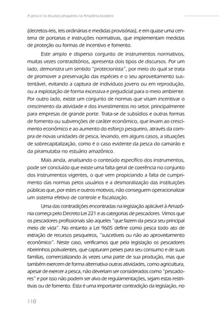 A pesca e os recursos pesqueiros na Amazônia brasileira


(decretos-leis, leis ordinárias e medidas provisórias), e em quase uma cen-
tena de portarias e instruções normativas, que implementam medidas
de proteção ou formas de incentivo e fomento.
      Este amplo e disperso conjunto de instrumentos normativos,
muitas vezes contraditórios, apresenta dois tipos de discursos. Por um
lado, demonstra um sentido “protecionista”, por meio do qual se trata
de promover a preservação das espécies e o seu aproveitamento sus-
tentável, evitando a captura de indivíduos jovens ou em reprodução,
ou a explotação de forma excessiva e prejudicial para o meio ambiente.
Por outro lado, existe um conjunto de normas que visam incentivar o
crescimento da atividade e dos investimentos no setor, principalmente
para empresas de grande porte. Trata-se de subsídios e outras formas
de fomento ou subvenções de caráter econômico, que levam ao cresci-
mento econômico e ao aumento do esforço pesqueiro, através da com-
pra de novas unidades de pesca, levando, em alguns casos, a situações
de sobrecapitalização, como é o caso evidente da pesca do camarão e
da piramutaba no estuário amazônico.
      Mais ainda, analisando o conteúdo específico dos instrumentos,
pode ser concluído que existe uma falta geral de coerência no conjunto
dos instrumentos vigentes, o que vem propiciando a falta de cumpri-
mento das normas pelos usuários e a desmoralização das instituições
públicas que, por estes e outros motivos, não conseguem operacionalizar
um sistema efetivo de controle e fiscalização.
        Uma das contradições encontradas na legislação aplicável à Amazô-
nia começa pelo Decreto Lei 221 e as categorias de pescadores. Vimos que
os pescadores profissionais são aqueles “que fazem da pesca seu principal
meio de vida”. No entanto a Lei 9605 define como pesca todo ato de
extração de recursos pesqueiros, “suscetíveis ou não ao aproveitamento
econômico”. Neste caso, verificamos que pela legislação os pescadores
ribeirinhos polivalentes, que capturam peixes para seu consumo e de suas
famílias, comercializando às vezes uma parte de sua produção, mas que
também exercem de forma alternativa outras atividades, como agricultura,
apesar de exercer a pesca, não deveriam ser considerados como “pescado-
res” e por isso não podem ser alvo de regulamentações, sejam estas restri-
tivas ou de fomento. Esta é uma importante contradição da legislação, no

110
 