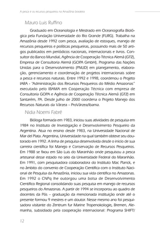A pesca e os recursos pesqueiros na Amazônia brasileira



     Mauro Luis Ruffino
       Graduado em Oceanologia e Mestrado em Oceanografia Bioló-
gica pela Fundação Universidade do Rio Grande (FURG). Trabalha na
Amazônia desde 1992 com pesca, avaliação de estoques, manejo de
recursos pesqueiros e políticas pesqueiras, possuindo mais de 50 arti-
gos publicados em periódicos nacionais, internacionais e livros. Con-
sultor do Banco Mundial, Agência de Cooperação Técnica Alemã (GTZ),
Empresa de Consultoria Alemã (GOPA GmbH), Programa das Nações
Unidas para o Desenvolvimento (PNUD) em planejamento, elabora-
ção, gerenciamento e coordenação de projetos internacionais sobre
a pesca e recursos naturais. Entre 1992 e 1998, coordenou o Projeto
IARA - “Administração dos Recursos Pesqueiros do Médio Amazonas”
executado pelo IBAMA em Cooperação Técnica com empresa de
Consultoria GOPA e Agência de Cooperação Técnica Alemã (GTZ) em
Santarém, PA. Desde julho de 2000 coordena o Projeto Manejo dos
Recursos Naturais da Várzea - ProVárzea/Ibama.
     Nidia Noemi Fabré
       Bióloga formada em 1983, iniciou suas atividades de pesquisa em
1984 no Instituto de Investigação e Desenvolvimento Pesqueiro da
Argentina. Atua no ensino desde 1983, na Universidade Nacional de
Mar del Plata. Argentina, Universidade na qual também obteve seu dou-
torado em 1992. A linha de pesquisa desenvolvida desde o inicio de sua
carreira científica foi Manejo e Conservação de Recursos Pesqueiros.
Em 1988 se fixou em São Luis do Maranhão onde pesquisou a pesca
artesanal desse estado no seio da Universidade Federal do Maranhão.
Em 1991, com pesquisadora colaboradora do Instituto Mac Planck, e
no âmbito do convenio de Cooperação Cientifica com o Instituto Naci-
onal de Pesquisa da Amazônia, iniciou sua vida cientifica no Amazonas.
Em 1992 o CNPq lhe outorgou uma bolsa de Desenvolvimento
Cientifico Regional consolidando suas pesquisa em manejo de recursos
pesqueiros do Amazonas. A partir de 1994 se incorporou ao quadro de
docentes da Pós – graduação da mencionada instituição onde até o
presente formou 9 mestres e um doutor. Nesse mesmo ano foi pesqui-
sadora visitante do Zentrum fur Marine Tropenokologie, Bremen, Ale-
                                                         ,
manha, subsidiado pela cooperação internacional: Programa SHIFT/

12
 