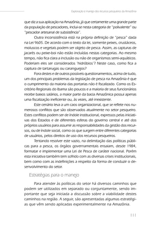 Exploração e manejo dos recursos pesqueiros da Amazônia


que diz a sua aplicação na Amazônia, já que certamente uma grande parte
da população de pescadores, inclui-se nesta categoria de “polivalente” ou
“pescador artesanal de subsistência”.
       Outra inconsistência está na própria definição de “pesca” dada
na Lei 9605. De acordo com o texto da lei, somente peixes, crustáceos,
moluscos e vegetais podem ser objeto de pesca. Assim, as capturas de
jacarés ou peixe-boi não estão incluídas nestas categorias. Ao mesmo
tempo, não fica clara a inclusão ou não de organismos semi-aquáticos.
Poderiam eles ser considerados ‘hidróbios’? Neste caso, como fica a
captura de tartarugas ou caranguejos?
       Fora destes e de outros possíveis questionamentos, acima de tudo,
um dos principais problemas da legislação de pesca na Amazônia é que
o cumprimento da maioria das portarias não é fiscalizado. Como os Es-
critório Regionais do Ibama são poucos e a maioria de seus funcionários
recebe baixos salários, a maior parte da bacia Amazônica possui apenas
uma fiscalização ineficiente ou, às vezes, até inexistente.
       Este cenário leva a um caos organizacional, que se reflete nos nu-
merosos conflitos que são observados atualmente no setor pesqueiro.
Estes conflitos podem ser de índole institucional, expressos pelas iniciati-
vas dos Estados e de diferentes esferas do governo central e até dos
próprios usuários para assumir as responsabilidades da gestão dos recur-
sos, ou de índole social, como os que surgem entre diferentes categorias
de usuários, pelos direitos de uso dos recursos pesqueiros.
       Tentando resolver este vazio, na delimitação das políticas públi-
cas para a pesca, os órgãos governamentais ensaiam, desde 1984,
formatar e implementar uma Lei de Pesca de caráter nacional. Porém
esta iniciativa também tem sofrido com as diversas crises institucionais,
bem como com as indefinições a respeito da forma de conduzir o de-
senvolvimento do setor.

   Estratégias para o manejo
     Para atender às políticas do setor há diversos caminhos que
podem ser utilizados em separado ou conjuntamente, sendo im-
portante que seja iniciada a discussão sobre a viabilidade destes
caminhos na região. A seguir, são apresentadas algumas estratégi-
as que vêm sendo aplicadas experimentalmente na Amazônia.

                                                                                111
 