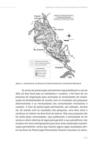 Exploração e manejo dos recursos pesqueiros da Amazônia




Figura 3. Zoneamento da Reserva de Desenvolvimento Sustentável Mamirauá.


      As zonas de preservação permanente impossibilitaram o uso de
26% da área focal para os moradores e usuários, e foi fruto de um
processo de negociação para acomodar as necessidades de conser-
vação da biodiversidade de acordo com os resultados das pesquisas
desenvolvidas e as necessidades das comunidades moradoras e
usuárias. A área de preservação permanente, por exemplo, deveria
ser, de acordo com os resultados das pesquisas, uma área única e
contínua no interior da área focal da reserva. Mas essa proposta não
foi aceita pelas comunidades, que justificaram a necessidade de ter
acesso a certos sistemas de lagos para garantir a sua subsistência. Isso
resultou em uma contraproposta para duas áreas destinadas à preser-
vação permanente, sendo que mesmo alguns lagos localizados den-
tro da Zona de Preservação Permanente ficariam acessíveis às comu-


                                                                                 113
 