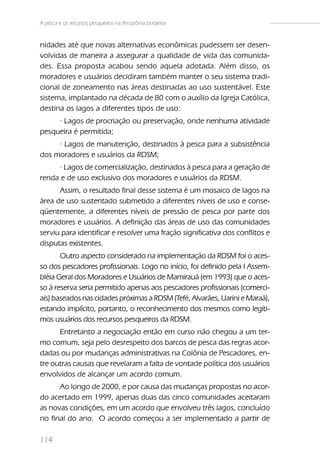 A pesca e os recursos pesqueiros na Amazônia brasileira


nidades até que novas alternativas econômicas pudessem ser desen-
volvidas de maneira a assegurar a qualidade de vida das comunida-
des. Essa proposta acabou sendo aquela adotada. Além disso, os
moradores e usuários decidiram também manter o seu sistema tradi-
cional de zoneamento nas áreas destinadas ao uso sustentável. Este
sistema, implantado na década de 80 com o auxílio da Igreja Católica,
destina os lagos a diferentes tipos de uso:
     · Lagos de procriação ou preservação, onde nenhuma atividade
pesqueira é permitida;
     · Lagos de manutenção, destinados à pesca para a subsistência
dos moradores e usuários da RDSM;
      · Lagos de comercialização, destinados à pesca para a geração de
renda e de uso exclusivo dos moradores e usuários da RDSM.
      Assim, o resultado final desse sistema é um mosaico de lagos na
área de uso sustentado submetido a diferentes níveis de uso e conse-
qüentemente, a diferentes níveis de pressão de pesca por parte dos
moradores e usuários. A definição das áreas de uso das comunidades
serviu para identificar e resolver uma fração significativa dos conflitos e
disputas existentes.
       Outro aspecto considerado na implementação da RDSM foi o aces-
so dos pescadores profissionais. Logo no início, foi definido pela I Assem-
bléia Geral dos Moradores e Usuários de Mamirauá (em 1993) que o aces-
so à reserva seria permitido apenas aos pescadores profissionais (comerci-
ais) baseados nas cidades próximas a RDSM (Tefé, Alvarães, Uarini e Maraã),
estando implícito, portanto, o reconhecimento dos mesmos como legíti-
mos usuários dos recursos pesqueiros da RDSM.
      Entretanto a negociação então em curso não chegou a um ter-
mo comum, seja pelo desrespeito dos barcos de pesca das regras acor-
dadas ou por mudanças administrativas na Colônia de Pescadores, en-
tre outras causas que revelaram a falta de vontade política dos usuários
envolvidos de alcançar um acordo comum.
      Ao longo de 2000, e por causa das mudanças propostas no acor-
do acertado em 1999, apenas duas das cinco comunidades aceitaram
as novas condições, em um acordo que envolveu três lagos, concluído
no final do ano. O acordo começou a ser implementado a partir de

114
 