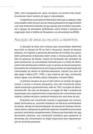 Exploração e manejo dos recursos pesqueiros da Amazônia


2001, com a perspectiva de gerar, no futuro, um acordo mais amplo,
envolvendo maior número de lagos e comunidades.
       A experiência acumulada em Mamirauá indica que as disputas entre
comunidades sobre acesso e uso de recursos pesqueiros em lagos tendem
a ser mais facilmente resolvidas do que aquelas que envolvem comunida-
des e grupos de pescadores profissionais, como mostra o processo de
negociação entre a Colônia de Pescadores e as comunidades da RDSM.


Alocação de áreas ou recursos a ribeirinhos
       A alocação de áreas e/ou recursos para comunidades ribeirinhas
teve início na década de 90 no Pará e Amazonas, através de diversas
portarias, em resposta a demandas decorrentes de conflitos com pesca-
dores profissionais embarcados sobre acesso a recursos pesqueiros. Na
falta da presença do Estado, através da fiscalização das atividades de
pesca profissional, as comunidades tomaram para si a tarefa de desen-
volver instrumentos para ordenar o uso e o acesso ao recurso pesqueiro.
Essa prática foi conseqüência de um longo processo de organização das
comunidades da várzea do Solimões-Amazonas, iniciado nos anos 60
pela Igreja Católica (CPT, 1992), e que continua até hoje, envolvendo
ainda a Igreja, mas também outras instituições, inclusive ONGs.
      A primeira iniciativa de que se tem notícia no sentido de regula-
mentar o acesso a recursos pesqueiros, mas não envolvendo direta-
mente instituições governamentais, data de 1972, na região de Maicá,
Santarém-PA. No caso do Amazonas, na região de Tefé, o trabalho de
organização visou especialmente à organização das comunidades para
impedir a prática de pesca comercial excessiva em suas áreas de uso.
      Enquanto esse movimento visando à organização das comuni-
dades desenvolvia-se, ocorriam mudanças na estrutura administrativa
do Ibama, através da descentralização da tomada de decisões relacio-
nadas à pesca, delegando às gerências regionais competência para baixar
portarias normativas complementares. Embora esta liberdade não seja
atualmente suficiente, isso certamente contribuiu para aproximar as
demandas das comunidades ao órgão responsável pela regulamenta-
ção da atividade pesqueira.

                                                                              115
 