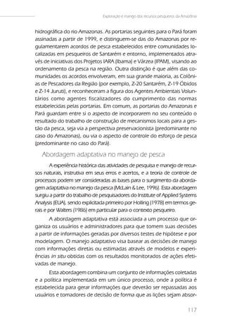 Exploração e manejo dos recursos pesqueiros da Amazônia


hidrográfica do rio Amazonas. As portarias seguintes para o Pará foram
assinadas a partir de 1999, e distinguem-se das do Amazonas por re-
gulamentarem acordos de pesca estabelecidos entre comunidades lo-
calizadas em pesqueiros de Santarém e entorno, implementados atra-
vés de iniciativas dos Projetos IARA (Ibama) e Várzea (IPAM), visando ao
ordenamento da pesca na região. Outra distinção é que além das co-
munidades os acordos envolveram, em sua grande maioria, as Colôni-
as de Pescadores da Região (por exemplo, Z-20 Santarém, Z-19 Óbidos
e Z-14 Juruti), e reconheceram a figura dos Agentes Ambientais Volun-
tários como agentes fiscalizadores do cumprimento das normas
estabelecidas pelas portarias. Em comum, as portarias do Amazonas e
Pará guardam entre si o aspecto de incorporarem no seu conteúdo o
resultado do trabalho de construção de mecanismos locais para a ges-
tão da pesca, seja via a perspectiva preservacionista (predominante no
caso do Amazonas), ou via o aspecto de controle do esforço de pesca
(predominante no caso do Pará).

   Abordagem adaptativa no manejo de pesca
        A experiência histórica das atividades de pesquisa e manejo de recur-
sos naturais, instrutiva em seus erros e acertos, e a teoria de controle de
processos podem ser consideradas as bases para o surgimento da aborda-
gem adaptativa no manejo da pesca (McLain & Lee, 1996). Esta abordagem
surgiu a partir do trabalho de pesquisadores do Institute of Applied Systems
Analysis (EUA), sendo explicitada primeiro por Holling (1978) em termos ge-
rais e por Walters (1986) em particular para o contexto pesqueiro.
      A abordagem adaptativa está associada a um processo que or-
ganiza os usuários e administradores para que tomem suas decisões
a partir de informações geradas por diversos testes de hipótese e por
modelagem. O manejo adaptativo visa basear as decisões de manejo
com informações diretas ou estimadas através de modelos e experi-
ências in situ obtidas com os resultados monitorados de ações efeti-
vadas de manejo.
      Esta abordagem combina um conjunto de informações coletadas
e a política implementada em um único processo, onde a política é
estabelecida para gerar informações que deverão ser repassadas aos
usuários e tomadores de decisão de forma que as lições sejam absor-

                                                                                 117
 