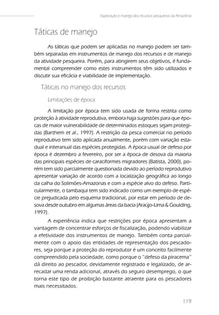 Exploração e manejo dos recursos pesqueiros da Amazônia



Táticas de manejo
       As táticas que podem ser aplicadas no manejo podem ser tam-
bém separadas em instrumentos de manejo dos recursos e de manejo
da atividade pesqueira. Porém, para atingirem seus objetivos, é funda-
mental compreender como estes instrumentos têm sido utilizados e
discutir sua eficácia e viabilidade de implementação.

   Táticas no manejo dos recursos
      Limitações de época
       A limitação por época tem sido usada de forma restrita como
proteção à atividade reprodutiva, embora haja sugestões para que épo-
cas de maior vulnerabilidade de determinados estoques sejam protegi-
das (Barthem et al., 1997). A restrição da pesca comercial no período
reprodutivo tem sido aplicada anualmente, porém com variação esta-
dual e interanual das espécies protegidas. A época usual de defeso por
época é dezembro a fevereiro, por ser a época de desova da maioria
das principais espécies de caraciformes migradores (Batista, 2000), po-
rém tem sido parcialmente questionada devido ao período reprodutivo
apresentar variação de acordo com a localização geográfica ao longo
da calha do Solimões-Amazonas e com a espécie alvo do defeso. Parti-
cularmente, o tambaqui tem sido indicado como um exemplo de espé-
cie prejudicada pelo esquema tradicional, por estar em período de de-
sova desde outubro em algumas áreas da bacia (Araújo-Lima & Goulding,
1997).
       A experiência indica que restrições por época apresentam a
vantagem de concentrar esforços de fiscalização, podendo viabilizar
a efetividade dos instrumentos de manejo. Também conta parcial-
mente com o apoio das entidades de representação dos pescado-
res, seja porque a proteção do reprodutor é um conceito facilmente
compreendido pela sociedade, como porque o “defeso da piracema”
dá direito ao pescador, devidamente registrado e legalizado, de ar-
recadar uma renda adicional, através do seguro desemprego, o que
torna este tipo de proibição bastante atraente para os pescadores
mais necessitados.

                                                                              119
 