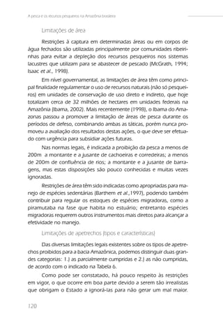 A pesca e os recursos pesqueiros na Amazônia brasileira


        Limitações de área
       Restrições à captura em determinadas áreas ou em corpos de
água fechados são utilizadas principalmente por comunidades ribeiri-
nhas para evitar a depleção dos recursos pesqueiros nos sistemas
lacustres que utilizam para se abastecer de pescado (McGrath, 1994;
Isaac et al., 1998).
       Em nível governamental, as limitações de área têm como princi-
pal finalidade regulamentar o uso de recursos naturais (não só pesquei-
ros) em unidades de conservação de uso direto e indireto, que hoje
totalizam cerca de 32 milhões de hectares em unidades federais na
Amazônia (Ibama, 2002). Mais recentemente (1998), o Ibama do Ama-
zonas passou a promover a limitação de áreas de pesca durante os
períodos de defeso, combinando ambas as táticas, porém nunca pro-
moveu a avaliação dos resultados destas ações, o que deve ser efetua-
do com urgência para subsidiar ações futuras.
      Nas normas legais, é indicada a proibição da pesca a menos de
200m a montante e a jusante de cachoeiras e corredeiras; a menos
de 200m de confluência de rios; a montante e a jusante de barra-
gens, mas estas disposições são pouco conhecidas e muitas vezes
ignoradas.
       Restrições de área têm sido indicadas como apropriadas para ma-
nejo de espécies sedentárias (Barthem et al.,1997), podendo também
contribuir para regular os estoques de espécies migradoras, como a
piramutaba na fase que habita no estuário; entretanto espécies
migradoras requerem outros instrumentos mais diretos para alcançar a
efetividade no manejo.

        Limitações de apetrechos (tipos e características)
      Das diversas limitações legais existentes sobre os tipos de apetre-
chos proibidos para a bacia Amazônica, podemos distinguir duas gran-
des categorias: 1.) as parcialmente cumpridas e 2.) as não cumpridas,
de acordo com o indicado na Tabela 6.
     Como pode ser constatado, há pouco respeito às restrições
em vigor, o que ocorre em boa parte devido a serem tão irrealistas
que obrigam o Estado a ignorá-las para não gerar um mal maior.


120
 