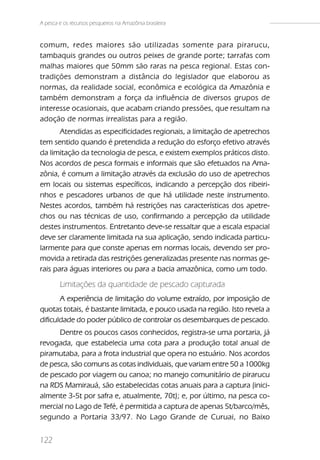 A pesca e os recursos pesqueiros na Amazônia brasileira


comum, redes maiores são utilizadas somente para pirarucu,
tambaquis grandes ou outros peixes de grande porte; tarrafas com
malhas maiores que 50mm são raras na pesca regional. Estas con-
tradições demonstram a distância do legislador que elaborou as
normas, da realidade social, econômica e ecológica da Amazônia e
também demonstram a força da influência de diversos grupos de
interesse ocasionais, que acabam criando pressões, que resultam na
adoção de normas irrealistas para a região.
       Atendidas as especificidades regionais, a limitação de apetrechos
tem sentido quando é pretendida a redução do esforço efetivo através
da limitação da tecnologia de pesca, e existem exemplos práticos disto.
Nos acordos de pesca formais e informais que são efetuados na Ama-
zônia, é comum a limitação através da exclusão do uso de apetrechos
em locais ou sistemas específicos, indicando a percepção dos ribeiri-
nhos e pescadores urbanos de que há utilidade neste instrumento.
Nestes acordos, também há restrições nas características dos apetre-
chos ou nas técnicas de uso, confirmando a percepção da utilidade
destes instrumentos. Entretanto deve-se ressaltar que a escala espacial
deve ser claramente limitada na sua aplicação, sendo indicada particu-
larmente para que conste apenas em normas locais, devendo ser pro-
movida a retirada das restrições generalizadas presente nas normas ge-
rais para águas interiores ou para a bacia amazônica, como um todo.

        Limitações da quantidade de pescado capturada
       A experiência de limitação do volume extraído, por imposição de
quotas totais, é bastante limitada, e pouco usada na região. Isto revela a
dificuldade do poder público de controlar os desembarques de pescado.
      Dentre os poucos casos conhecidos, registra-se uma portaria, já
revogada, que estabelecia uma cota para a produção total anual de
piramutaba, para a frota industrial que opera no estuário. Nos acordos
de pesca, são comuns as cotas individuais, que variam entre 50 a 1000kg
de pescado por viagem ou canoa; no manejo comunitário de pirarucu
na RDS Mamirauá, são estabelecidas cotas anuais para a captura (inici-
almente 3-5t por safra e, atualmente, 70t); e, por último, na pesca co-
mercial no Lago de Tefé, é permitida a captura de apenas 5t/barco/mês,
segundo a Portaria 33/97. No Lago Grande de Curuai, no Baixo


122
 