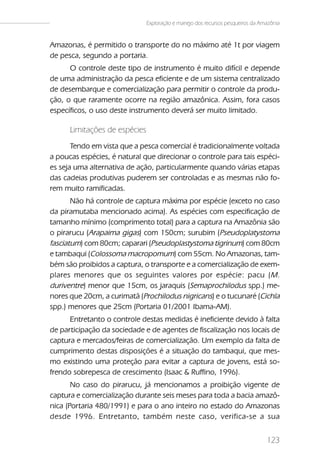 Exploração e manejo dos recursos pesqueiros da Amazônia


Amazonas, é permitido o transporte do no máximo até 1t por viagem
de pesca, segundo a portaria.
      O controle deste tipo de instrumento é muito difícil e depende
de uma administração da pesca eficiente e de um sistema centralizado
de desembarque e comercialização para permitir o controle da produ-
ção, o que raramente ocorre na região amazônica. Assim, fora casos
específicos, o uso deste instrumento deverá ser muito limitado.

      Limitações de espécies
       Tendo em vista que a pesca comercial é tradicionalmente voltada
a poucas espécies, é natural que direcionar o controle para tais espéci-
es seja uma alternativa de ação, particularmente quando várias etapas
das cadeias produtivas puderem ser controladas e as mesmas não fo-
rem muito ramificadas.
       Não há controle de captura máxima por espécie (exceto no caso
da piramutaba mencionado acima). As espécies com especificação de
tamanho mínimo (comprimento total) para a captura na Amazônia são
o pirarucu (Arapaima gigas) com 150cm; surubim (Pseudoplatystoma
fasciatum) com 80cm; caparari (Pseudoplastystoma tigrinum) com 80cm
e tambaqui (Colossoma macropomum) com 55cm. No Amazonas, tam-
bém são proibidos a captura, o transporte e a comercialização de exem-
plares menores que os seguintes valores por espécie: pacu ( M.
duriventre) menor que 15cm, os jaraquis (Semaprochilodus spp.) me-
nores que 20cm, a curimatã (Prochilodus nigricans) e o tucunaré (Cichla
spp.) menores que 25cm (Portaria 01/2001 Ibama-AM).
      Entretanto o controle destas medidas é ineficiente devido à falta
de participação da sociedade e de agentes de fiscalização nos locais de
captura e mercados/feiras de comercialização. Um exemplo da falta de
cumprimento destas disposições é a situação do tambaqui, que mes-
mo existindo uma proteção para evitar a captura de jovens, está so-
frendo sobrepesca de crescimento (Isaac & Ruffino, 1996).
       No caso do pirarucu, já mencionamos a proibição vigente de
captura e comercialização durante seis meses para toda a bacia amazô-
nica (Portaria 480/1991) e para o ano inteiro no estado do Amazonas
desde 1996. Entretanto, também neste caso, verifica-se a sua


                                                                                123
 