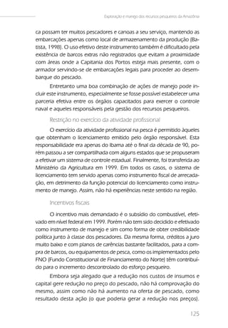 Exploração e manejo dos recursos pesqueiros da Amazônia


ca possam ter muitos pescadores e canoas a seu serviço, mantendo as
embarcações apenas como local de armazenamento da produção (Ba-
tista, 1998). O uso efetivo deste instrumento também é dificultado pela
existência de barcos extras não registrados que evitam a proximidade
com áreas onde a Capitania dos Portos esteja mais presente, com o
armador servindo-se de embarcações legais para proceder ao desem-
barque do pescado.
       Entretanto uma boa combinação de ações de manejo pode in-
cluir este instrumento, especialmente se fosse possível estabelecer uma
parceria efetiva entre os órgãos capacitados para exercer o controle
naval e aqueles responsáveis pela gestão dos recursos pesqueiros.

      Restrição no exercício da atividade profissional
       O exercício da atividade profissional na pesca é permitido àqueles
que obtenham o licenciamento emitido pelo órgão responsável. Esta
responsabilidade era apenas do Ibama até o final da década de 90, po-
rém passou a ser compartilhada com alguns estados que se propuseram
a efetivar um sistema de controle estadual. Finalmente, foi transferida ao
Ministério da Agricultura em 1999. Em todos os casos, o sistema de
licenciamento tem servido apenas como instrumento fiscal de arrecada-
ção, em detrimento da função potencial do licenciamento como instru-
mento de manejo. Assim, não há experiências neste sentido na região.

      Incentivos fiscais
       O incentivo mais demandado é o subsídio do combustível, efeti-
vado em nível federal em 1999. Porém não tem sido decidido e efetivado
como instrumento de manejo e sim como forma de obter credibilidade
política junto à classe dos pescadores. Da mesma forma, créditos a juro
muito baixo e com planos de carências bastante facilitados, para a com-
pra de barcos, ou equipamentos de pesca, como os implementados pelo
FNO (Fundo Constitucional de Financiamento do Norte) têm contribuí-
do para o incremento descontrolado do esforço pesqueiro.
      Embora seja alegado que a redução nos custos de insumos e
capital gere redução no preço do pescado, não há comprovação do
mesmo, assim como não há aumento na oferta de pescado, como
resultado desta ação (o que poderia gerar a redução nos preços).

                                                                                125
 