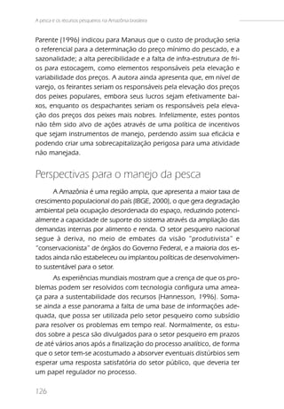 A pesca e os recursos pesqueiros na Amazônia brasileira


Parente (1996) indicou para Manaus que o custo de produção seria
o referencial para a determinação do preço mínimo do pescado, e a
sazonalidade; a alta perecibilidade e a falta de infra-estrutura de fri-
os para estocagem, como elementos responsáveis pela elevação e
variabilidade dos preços. A autora ainda apresenta que, em nível de
varejo, os feirantes seriam os responsáveis pela elevação dos preços
dos peixes populares, embora seus lucros sejam efetivamente bai-
xos, enquanto os despachantes seriam os responsáveis pela eleva-
ção dos preços dos peixes mais nobres. Infelizmente, estes pontos
não têm sido alvo de ações através de uma política de incentivos
que sejam instrumentos de manejo, perdendo assim sua eficácia e
podendo criar uma sobrecapitalização perigosa para uma atividade
não manejada.


Perspectivas para o manejo da pesca
      A Amazônia é uma região ampla, que apresenta a maior taxa de
crescimento populacional do país (IBGE, 2000), o que gera degradação
ambiental pela ocupação desordenada do espaço, reduzindo potenci-
almente a capacidade de suporte do sistema através da ampliação das
demandas internas por alimento e renda. O setor pesqueiro nacional
segue à deriva, no meio de embates da visão “produtivista” e
“conservacionista” de órgãos do Governo Federal, e a maioria dos es-
tados ainda não estabeleceu ou implantou políticas de desenvolvimen-
to sustentável para o setor.
      As experiências mundiais mostram que a crença de que os pro-
blemas podem ser resolvidos com tecnologia configura uma amea-
ça para a sustentabilidade dos recursos (Hannesson, 1996). Soma-
se ainda a esse panorama a falta de uma base de informações ade-
quada, que possa ser utilizada pelo setor pesqueiro como subsídio
para resolver os problemas em tempo real. Normalmente, os estu-
dos sobre a pesca são divulgados para o setor pesqueiro em prazos
de até vários anos após a finalização do processo analítico, de forma
que o setor tem-se acostumado a absorver eventuais distúrbios sem
esperar uma resposta satisfatória do setor público, que deveria ter
um papel regulador no processo.

126
 