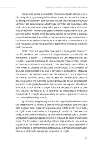 Exploração e manejo dos recursos pesqueiros da Amazônia


      Da mesma forma, os modelos convencionais de manejo e ges-
tão pesqueiros, que em geral focalizam somente uma única espécie
ou estoque e assumem que a produtividade deste estoque é função
somente das características dinâmicas inerentes da população, não
estão demonstrando-se adequados para a complexidade dos siste-
mas amazônicos. Modelos de gestão de recursos pesqueiros que con-
sideram outros fatores além daqueles ligados diretamente à biologia
pesqueira de uma única espécie, e que tentam abranger o ecossistema
como um todo, estão começando a ser testados na Amazônia, mas
seus resultados ainda não podem ser totalmente avaliados, na maior
parte dos casos.
      Neste contexto, as perspectivas para o curto prazo são incer-
tas. Os cenários que conduzem à marginalização da atividade au-
mentariam, a saber: 1.) a intensificação do uso irresponsável dos
recursos, visando à geração de uma produção mais elevada, inclusi-
ve com incremento da exportação, mas sem bases sustentáveis e
sem refletir os anseios dos usuários dos recursos; 2.) o aumento do
discurso discriminatório de que a atividade é degradante, efetuado
por atores concorrentes, como os piscicultores e pesca esportiva,
visando ao domínio do uso dos recursos ou do mercado consumi-
dor, resultando em aumento da marginalização social do pescador,
aumento da degradação ambiental causada por aquelas atividades,
e redução maior ainda na disponibilidade de pescado para os cen-
tros urbanos da região; 3.) o aumento da degradação ambiental
conduzindo à redução da capacidade de suporte para os recursos e
sua conseqüente degradação.
       Igualmente, a região segue sofrendo degradação ambiental pelo
uso irresponsável da floresta e demais recursos naturais, com destaque
para a água e solo, cujas conseqüências irão refletir-se nos rios e lagos
da região e em sua ictiofauna. A exploração da várzea continua cres-
cente, e a falta de um mosaico de alternativas efetivas para o uso sus-
tentável de seus recursos poderá gerar a redução do peixe, mesmo sem
pesca. Por fim, talvez o principal problema seja a falta de uma melhor
organização dos ribeirinhos e dos demais atores do setor pesqueiro, o
que inviabiliza o planejamento participativo, a divisão de responsabili-
dades e a efetivação do manejo pesqueiro na região.

                                                                               127
 