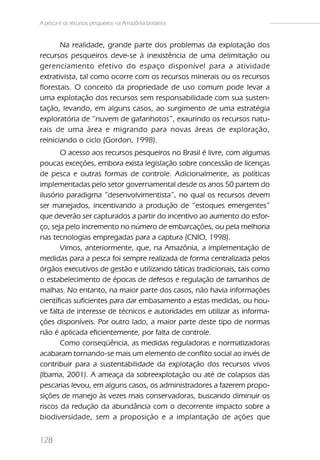 A pesca e os recursos pesqueiros na Amazônia brasileira


       Na realidade, grande parte dos problemas da explotação dos
recursos pesqueiros deve-se à inexistência de uma delimitação ou
gerenciamento efetivo do espaço disponível para a atividade
extrativista, tal como ocorre com os recursos minerais ou os recursos
florestais. O conceito da propriedade de uso comum pode levar a
uma explotação dos recursos sem responsabilidade com sua susten-
tação, levando, em alguns casos, ao surgimento de uma estratégia
exploratória de “nuvem de gafanhotos”, exaurindo os recursos natu-
rais de uma área e migrando para novas áreas de exploração,
reiniciando o ciclo (Gordon, 1998).
       O acesso aos recursos pesqueiros no Brasil é livre, com algumas
poucas exceções, embora exista legislação sobre concessão de licenças
de pesca e outras formas de controle. Adicionalmente, as políticas
implementadas pelo setor governamental desde os anos 50 partem do
ilusório paradigma “desenvolvimentista”, no qual os recursos devem
ser manejados, incentivando a produção de “estoques emergentes”
que deverão ser capturados a partir do incentivo ao aumento do esfor-
ço, seja pelo incremento no número de embarcações, ou pela melhoria
nas tecnologias empregadas para a captura (CNIO, 1998).
       Vimos, anteriormente, que, na Amazônia, a implementação de
medidas para a pesca foi sempre realizada de forma centralizada pelos
órgãos executivos de gestão e utilizando táticas tradicionais, tais como
o estabelecimento de épocas de defesos e regulação de tamanhos de
malhas. No entanto, na maior parte dos casos, não havia informações
científicas suficientes para dar embasamento a estas medidas, ou hou-
ve falta de interesse de técnicos e autoridades em utilizar as informa-
ções disponíveis. Por outro lado, a maior parte deste tipo de normas
não é aplicada eficientemente, por falta de controle.
       Como conseqüência, as medidas reguladoras e normatizadoras
acabaram tornando-se mais um elemento de conflito social ao invés de
contribuir para a sustentabilidade da explotação dos recursos vivos
(Ibama, 2001). A ameaça da sobreexplotação ou até de colapsos das
pescarias levou, em alguns casos, os administradores a fazerem propo-
sições de manejo às vezes mais conservadoras, buscando diminuir os
riscos da redução da abundância com o decorrente impacto sobre a
biodiversidade, sem a proposição e a implantação de ações que


128
 