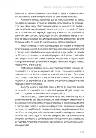 Exploração e manejo dos recursos pesqueiros da Amazônia


levassem ao desenvolvimento sustentável do setor e aumentando o
distanciamento entre o empresariado, os pescadores e o Ibama.
       Ao mesmo tempo, explicamos que os intensos conflitos da pesca,
nos locais de captura, levaram as próprias comunidades a se organiza-
rem, para obter maior eficiência nas medidas de ordenamento tradicio-
nais, através da formalização de “acordos de pesca comunitários”. Nes-
tes, e contradizendo a legislação vigente que indica os recursos hídricos
como um bem comum, a população de uma certa região impõe o con-
trole do espaço aquático dos principais pesqueiros, protegendo, de uma
forma ou outra, os locais de reprodução ou criadouros naturais.
      Neste contexto, e com a preocupação de estudar a verdadeira
dinâmica das pescarias, bem como fazer proposições mais realistas para
o manejo sustentável dos recursos pesqueiros, surge no fim da década
de 80 e anos posteriores, uma série de projetos e iniciativas, conduzidas
pelo próprio Ibama ou outras entidades de pesquisa e organizações
não-governamentais (Projeto IARA, Projeto Mamirauá, Projeto Várzea,
Projeto PYRÁ, entre outros).
      Profissionais destes projetos, através de numerosas visitas às co-
munidades e a empresas regionais de pesca, começam a facilitar o
contato entre os atores envolvidos e os administradores. Desta for-
ma, começa a ser notada a necessidade de observar, reconhecer e
incorporar as experiências e os saberes dos próprios pescadores nas
resoluções sobre o manejo.
      Começa, assim, a discussão sobre a forma de conceder direitos
de pesca às comunidades, sem burlar as disposições legais, mas permi-
tindo o co-gerenciamento dos recursos pesqueiros.
      Neste processo, observa-se claramente uma mudança gradual
do entendimento dos órgãos de gestão, que começam a reconhecer a
possibilidade de uma política mais participativa e descentralizada para
o manejo. Isso explica o surgimento das primeiras portarias de acordos
de pesca, conseqüência do movimento de base surgido nas comunida-
des. Estas mudanças se refletem claramente na forma de gerenciamento
de locais tais como lagos ou reservas, que possuem naturalmente uma
geografia que facilita o controle por parte dos próprios pescadores, ou
de Agentes Ambientais Voluntários comunitários, devidamente autori-
zados para tal.


                                                                               129
 