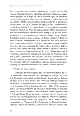 A pesca e os recursos pesqueiros na Amazônia brasileira


áreas de atuação mais relevantes são Ecologia de Peixes, Pesca e Ma-
nejo de Recursos Pesqueiros e Ecologia de Bacias. Participou ou coor-
denou projetos de manejo de pesca e conservação de ambientes
aquáticos da Amazônia financiados por Agências dos Governos Brasi-
leiro (MCT e MMA), Japonês (JICA), Britânico (DIFID) e das Nações
Unidas (PNUD-PPG7), e também de Agências não Governamentais
como World Wildlife Fund, World Bank, Conservation International,
Rainforest Alliance, W. Alton Jones Foundation, Moore Foundation e
MacArthur Foundation. Realizou coletas na região do estuário e delta
Amazônico e nos rios Amazonas, Solimões, Negro, Xingu, Tapajós,
Trombetas, Madeira, Juruá e Japurá no Brasil, e Madre de Dios, no
Peru. Estudou a frota pesqueira e as técnicas de pesca das principais
áreas de pesca da Amazônia brasileira, colombiana, peruana e bolivia-
na. Autor de livros, capítulos de livros e artigos científicos sobre a
pesca na Amazônia e a ecologia de seus sistemas aquáticos. Dentre os
livros destacam-se Diagnostico de los Recursos Hidrobiologicos de la
Amazonia, editado pelo Tratado de Cooperação da Amazônia (TCA),
The Catfish Connection, editado pela Columbia University e The
Smithisonian Atlas of the Amazon, editado pelo Smithsonian Institute.
No momento está escrevendo sobre a migração dos grandes bagres e
a ecologia e a pesca no estuário e na cabeceira dos rios Andinos.

     Vandick da Silva Batista
      Graduado em Oceanografia pela Universidade Estadual do Rio
de Janeiro em 1983. Mestrado em Oceanografia Biológica em 1988
pela Fundação Universidade do Rio Grande. Doutorado em Biologia
de Água Doce e Pesca Interior em 1998 pelo Instituto nacional de
Pesquisas da Amazônia/Universidade Federal do Amazonas. Trabalhou
na Universidade Federal do Maranhão entre 1988 e 1990, passando
para a Universidade Federal do Amazonas desde então, no Departa-
mento de Ciências Pesqueiras da Faculdade de Ciências Agrárias onde
é Professor Titular. Efetua pesquisas em águas interiores na área de
avaliação de recursos pesqueiros e da pesca na Amazônia e sobre al-
ternativas de manejo de recursos pesqueiros. Desde 1999 é professor
credenciado no Programa de Pós-Graduação em Biologia Tropical e
Recursos Naturais do INPA/UFAM. Desde 1999 passou a atuar na Pós-


14
 