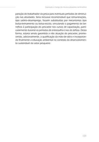 Exploração e manejo dos recursos pesqueiros da Amazônia


paração do trabalhador da pesca para eventuais períodos de diminui-
ção nas atividades. Seria inclusive recomendável que remunerações,
tipo salário-desemprego, fossem substituídas por mecanismos tipo
bolsa-treinamento ou bolsa-escola, vinculando o pagamento do be-
nefício à participação do pescador nos cursos de capacitação, parti-
cularmente durante os períodos de entressafra e nos de defeso. Desta
forma, estaria sendo garantida a não atuação do pescador, promo-
vendo, adicionalmente, a qualificação da mão-de-obra e incorporan-
do finalmente a educação ambiental no contexto do desenvolvimen-
to sustentável do setor pesqueiro.




                                                                             131
 
