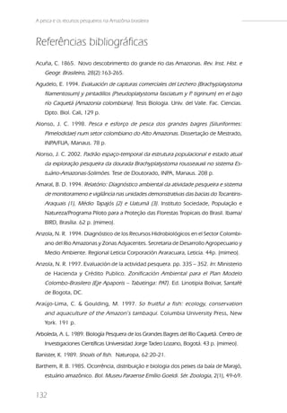 A pesca e os recursos pesqueiros na Amazônia brasileira



Referências bibliográficas
Acuña, C. 1865. Novo descobrimento do grande rio das Amazonas. Rev. Inst. Hist. e
    Geogr. Brasileiro, 28(2):163-265.
Agudelo, E. 1994. Evaluación de capturas comerciales del Lechero (Brachyplatystoma
    filamentosum) y pintadillos (Pseudoplatystoma fasciatum y P tigrinum) en el bajo
                                                               .
    río Caquetá (Amazonia colombiana). Tesis Biologia. Univ. del Valle. Fac. Ciencias.
    Dpto. Biol. Cali, 129 p.
Alonso, J. C. 1998. Pesca e esforço de pesca dos grandes bagres (Siluriformes:
    Pimelodidae) num setor colombiano do Alto Amazonas. Dissertação de Mestrado,
    INPA/FUA, Manaus. 78 p.
Alonso, J. C. 2002. Padrão espaço-temporal da estrutura populacional e estado atual
    da exploração pesqueira da dourada Brachyplatystoma rousseauxii no sistema Es-
    tuário-Amazonas-Solimões. Tese de Doutorado, INPA, Manaus. 208 p.
Amaral, B. D. 1994. Relatório: Diagnóstico ambiental da atividade pesqueira e sistema
    de monitorameno e vigilância nas unidades demonstrativas das bacias do Tocantins-
    Araquais (1), Médio Tapajós (2) e Uatumã (3). Instituto Sociedade, População e
    Natureza/Programa Piloto para a Proteção das Florestas Tropicais do Brasil. Ibama/
    BIRD, Brasília. 62 p. (mimeo).
Anzola, N. R. 1994. Diagnóstico de los Recursos Hidrobiológicos en el Sector Colombi-
    ano del Rio Amazonas y Zonas Adyacentes. Secretaria de Desarrollo Agropecuario y
    Medio Ambiente. Regional Leticia Corporación Araracuara, Leticia. 44p. (mimeo).
Anzola, N. R. 1997. Evaluación de la actividad pesquera. pp. 335 – 352. In: Ministerio
    de Hacienda y Crédito Publico. Zonificación Ambiental para el Plan Modelo
    Colombo-Brasilero (Eje Apaporis – Tabatinga: PAT). Ed. Linotipia Bolivar, Santafé
    de Bogota, DC.
Araújo-Lima, C. & Goulding, M. 1997. So fruitful a fish: ecology, conservation
    and aquaculture of the Amazon’s tambaqui. Columbia University Press, New
    York. 191 p.
Arboleda, A. L. 1989. Biología Pesquera de los Grandes Bagres del Rio Caquetá. Centro de
    Investigaciones Científicas Universidad Jorge Tadeo Lozano, Bogotá. 43 p. (mimeo).
Banister, K. 1989. Shoals of fish. Naturopa, 62:20-21.
Barthem, R. B. 1985. Ocorrência, distribuição e biologia dos peixes da baía de Marajó,
    estuário amazônico. Bol. Museu Paraense Emílio Goeldi. Sér. Zoologia, 2(1), 49-69.


132
 