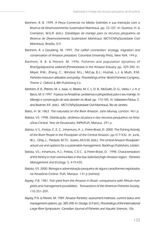 Exploração e manejo dos recursos pesqueiros da Amazônia


Barthem, R. B. 1999. A Pesca Comercial no Médio Solimões e sua Interação com a
    Reserva de Desenvolvimento Sustentável Mamirauá. pp. 72-107. In: Queiroz, H. &
    Crampton, W.G.R. (eds.). Estratégias de manejo para os recursos pesqueiros da
    Reserva de Desenvolvimento Sustentável Mamirauá. MCT/CNPq/Sociedade Civil
    Mamirauá, Brasília, D.F.
Barthem, R. e Goulding, M. 1997. The catfish connection: ecology, migration and
    conservation of Amazon predators. Columbia University Press, New York. 144 p.
Bar them, R. B. & Petrere, M. 1996. Fisheries and population dynamics of
    Brachyplatystoma vaillantii (Pimelodidae) in the Amazon Estuary. pp. 329-340. In:
    Meyer, R.M.; Zhang, C.; Windsor, M.L.; McCay, B.J.; Hushak, L.J. & Muth, R.M.
    Fisheries resource utilization and policy. Proceedings of the World Fisheries Congress,
    Theme 2. Oxford & IBH Publishing Co.
Barthem, R. B., Petrere, M. J., Isaac, V Ribeiro, M. C. L. D. B., McGrath, D. G., Vieira, I. J. A. e
                                        .,
    Barco, M. V. 1997. A pesca na Amazônia: problemas e perspectivas para o seu manejo. In
    Manejo e conservação de vida silvestre no Brasil. pp. 173-185. In: Valladares-Pádua, C.
    and Bodmer, R.E. (eds.). MCT-CNPq/Sociedade Civil Mamirauá, Rio de Janeiro.
Bates, H. W. 1863. The naturalist on the River Amazon. John Murray, London. 461 p.
Batista, V.S. 1998. Distribuição, dinâmica da pesca e dos recursos pesqueiros na Ama-
    zônia Central. Tese de Doutorado, INPA/FUA, Manaus. 291 p.

Batista, V. S., Freitas, C. E. C., Inhamuns, A. J., Freire-Brasil, D. 2000. The Fishing Activity
    of the River People in the Floodplain of the Central Amazon. pp.417-432. In: Junk,
    W.J., Ohly, J., Piedade, M.T.F., Soares, M.G.M. (eds.). The central Amazon floodplain:
    actual use and options for a sustainable management. Backhuys Publishers, Leiden.
Batista, V.S.; Inhamuns, A.J.; Freitas, C.E.C. & Freire-Brasil, D. 1998. Characterization
    of the fishery in river communities in the low-Solimões/high-Amazon region. Fisheries
    Management and Ecology, 5, 419-435.
Batista, V.S. 2000. Biologia e administração pesqueira de alguns caraciformes explotados
    na Amazônia Central. FUA, Manaus. 131 p (mimeo).

Bayley, P.B. 1981. Fish yield from the Amazon in Brazil: comparisons with African river
    yields and management possibilities. Transactions of the American Fisheries Society,
    110:351-359.

Bayley, P N. & Petrere, M. 1989. Amazon fisheries: assessment methods, current status and
        .
    management options. pp. 385-398. In: Dodge, D.P (ed.). Proceedings of the International
                                                  .
    Large River Symposium. Canadian Journal of Fisheries and Aquatic Sciences, 106.


                                                                                              133
 