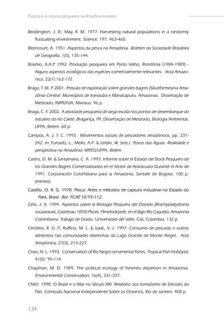 A pesca e os recursos pesqueiros na Amazônia brasileira


Beddington, J. R.; May, R. M. 1977. Harvesting natural populations in a randomly
    fluctuating environment. Science, 197: 463-465.
Bitencourt, A. 1951. Aspectos da pesca na Amazônia. Boletim da Sociedade Brasileira
    de Geografia, 1(5), 135-144.
Boishio, A.A.P 1992. Produção pesqueira em Porto Velho, Rondônia (1984-1989) -
              .
    Alguns aspectos ecológicos das espécies comercialmente relevantes. Acta Amazo-
    nica, 22(1):163-172.
Braga, T. M. P 2001. Pressão de exploração sobre grandes bagres (Siluriformes)na Ama-
              .
    zônia Central: Municípios de Iranduba e Manacapuru, Amazonas. Dissertação de
    Mestrado, INPA/FUA, Manaus. 96 p.
Braga, C. F. 2002. A atividade pesqueira de larga escala nos portos de desembarque do
    estuário do rio Caeté, Bragança, PA. Dissertação de Mestrado, Biologia Ambiental,
    UFPA, Belém. 60 p.
Campos, A. J. T. C. 1993. Movimentos sociais de pescadores amazônicos. pp. 231-
    242. In: Furtado, L.; Mello, A:F: & Leitão, W. (eds.). Povos das Águas. Realidade e
    perspectiva na Amazônia. MPEG/UFPA, Belém.
Castro, D. M. & Santamaria, C. A. 1993. Informe sobre el Estado del Stock Pesquero de
    los Grandes Bagres Comercializados en el Sector de Araracuara Durante el Ano de
    1991. Corporación Colombiana para la Amazonia, Santafe de Bogota. 100 p.
    (mimeo).
Castillo, O. R. G. 1978. Pesca: Artes e métodos de captura industrial no Estado do
      Pará, Brasil. Bol. FCAP 10:93-112.
                             ,
Celis, J. A. 1994. Aspectos sobre la Biología Pesquera del Dorado (Brachyplatystoma
    rousseauxii, Castelnau 1855) Pisces: Pimelodidade, en el Bajo Río Caqueta, Amazonia
    Colombiana. Trabajo de Grado. Universidad del Valle, Cali, Colombia, 132 p.
Cerdeira, R. G. P Ruffino, M. L. & Isaac, V. J. 1997. Consumo de pescado e outros
                 .,
    alimentos nas comunidades ribeirinhas do Lago Grande de Monte Alegre. Acta
    Amazonica, 27(3), 213-227.
Chao, N. L. 1993. Conservation of Rio Negro ornamental fishes. Tropical Fish Hobbyist,
    41(5): 99-114.
Chapman, M. D. 1989. The political ecology of fisheries depletion in Amazonia.
    Environmental Conservation, 16(4), 331-337.
CNIO. 1998. O Brasil e o Mar no Século XXI: Relatório aos tomadores de Decisão do
    País. Comissão Nacional Independente Sobre os Oceanos, Rio de Janeiro. 408 p.



134
 