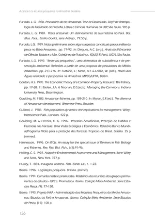 A pesca e os recursos pesqueiros na Amazônia brasileira


Furtado, L. G. 1988. Pescadores do rio Amazonas. Tese de Doutorado. Depº de Antropo-
    logia da Faculdade de Filosofia, Letras e Ciências Humanas da USP São Paulo. 905 p.
                                                                    ,
Furtado, L. G. 1981. Pesca artesanal: Um delineamento de sua história no Pará. Bol.
    Mus. Para,. Emílio Goeldi, série Antrop., 79:50 p.
Furtado, L.G. 1989. Notas preliminares sobre alguns aspectos conceituais para a análise da
    pesca no Baixo Amazonas. pp. 77-92. In: Diegues, A.C. (org.). Anais do III Encontro
    de Ciências Sociais e o Mar. Coletânea de Trabalhos. IOUSP F. Ford, UICN, São Paulo.
                                                              ,
Furtado, L.G. 1993. “Reservas pesqueiras”, uma alternativa de subsistência e de pre-
    servação ambiental: Reflexões a partir de uma proposta de pescadores do Médio
    Amazonas. pp. 243-276. In: Furtado, L.; Mello, A.F & Leitão, W. (eds.). Povos das
                                                      .
    Águas realidade e perspectiva na Amazônia. MPEG/UFPA, Belém.
Gordon, H.S. 1998. The Economic Theory of a Common-Property Resource: The Fishery.
    pp. 17-38. In: Baden, J.A. & Noonan, D.S.(eds.). Managing the Commons. Indiana
    University Press, Bloomington.
Goulding, M. 1983. Amazonian fisheries. pp. 189-210. In: Moran, E.F. (ed.). The dilemma
    of Amazonian development. Westview Press, Boulder.
Gulland, J. 1988. Fish population dynamics: the implications for management. Wiley-
    Interscience Publ., London. 422 p.
Goulding, M. & Ferreira, E. G. 1996. Pescarias Amazônicas, Proteção de Habitas e
    Fazendas nas Várzeas: Uma Visão Ecológica e Econômica. Relatório Banco Mundi-
    al/Programa Piloto para a proteção das florestas Tropicais do Brasil, Brasília. 35 p
    (mimeo).
Hannesson, 1996. On ITQs: An essay for the special issue of Reviews in Fish Biology
    and Fisheries. Rev. Fish Biol. Fish., 6(1):91-96.
Holling, C. S. 1978. Adaptive Environmental Assessment and Management. John Wiley
    and Sons, New York. 377 p.
Huxley, T. 1884. Inaugural address. Fish. Exhib. Lit., 4, 1-22.
Ibama. 1996. Legislação pesqueira. Brasília. (mimeo)
Ibama. 1994. Camarão norte e piramutaba. Relatórios das reuniões dos grupos perma-
    nentes de estudos - GPE’s. Piramutaba. Ibama. Coleção Meio Ambiente. Série Estu-
    dos Pesca, (9): 77-150.
Ibama. 1995. Projeto IARA - Administração dos Recursos Pesqueiros do Médio Amazo-
    nas: Estados do Pará e Amazonas. Ibama. Coleção Meio Ambiente. Série Estudos
    de Pesca, (15): 100 p.


136
 