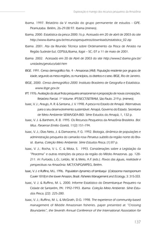 Exploração e manejo dos recursos pesqueiros da Amazônia


Ibama. 1997. Relatório da V reunião do grupo permanente de estudos - GPE.
   Piramutaba. Belém, 26-29.08.97. Ibama (mimeo).
Ibama, 2000. Estatística da pesca 2000.16 p. Acessado em 20 de abril de 2003 do site
   http://www.ibama.gov.br/recursospesqueiros/downloads/estatistica_02.zip
Ibama. 2001. Ata da Reunião Técnica sobre Ordenamento da Pesca de Arrasto na
   Região Sudeste-Sul; CEPSUL/Ibama, Itajaí – SC; 07 a 11 de maio de 2001.

Ibama. 2002. Acessado em 20 de Abril de 2003 do site http://www2.ibama.gov.br/
   unidades/geralucs/tabl.htm

IBGE. 1991. Censo demográfico No. 4 - Amazonas (AM): População residente por grupos de
   idade, segundo as meso-regiões, os municípios, os distritos e o sexo. IBGE, Rio de Janeiro.

IBGE, 2000. Censo demográfico 2000. Instituto Brasileiro de Geografia e Estatística.
       www.ibge.gov.br.
IPT. 1976. Avaliação da atual frota pesqueira amazonense e proposição de novas concepções.
         Relatório Parcial. 1º Volume. IPT/SICCT/SETRAM, São Paulo. 219 p. (mimeo).
Isaac, V. J.; Araujo, A. R. & Santana, J. V. 1998. A pesca no Estado de Amapá: Alternativas
         para o seu desenvolvimento sustentável. Amapá, Governo do Estado. Secretaria
         de Meio Ambiente SEMA/GEA-BID. Série Estudos do Amapá, 1, 132 p.
Isaac, V. J. & Barthem, R. B. 1995. Os Recursos Pesqueiros da Amazônia Brasileira. Bol.
   Mus. Paraense Emilio Goeldi, 11(2):151-194.
Isaac, V. J.; Dias Neto, J. & Damaceno, F G. 1992. Biologia, dinâmica de populações e
                                         .
   administração pesqueira do camarão rosa Penaeus subtilis da região norte do Bra-
   sil. Ibama, Coleção Meio Ambiente. Série Estudos Pesca, (1):87 p.
Isaac, V. J.; Rocha, V. L. C. & Mota, S. 1993. Considerações sobre a Legislação da
   “Piracema” e outras restrições da pesca da região do Médio Amazonas. pp. 128-
   211. In: Furtado, L.G.; Leitão, W. & Melo, A.F (eds.). Povos das águas, realidade e
                                                 .
   perspectivas na Amazônia. MCT/CNPQ/MPEG, Belém.
Isaac, V J. e Ruffino, M.L. 1996. Population dynamics of tambaqui (Colossoma macropomum
        .
   Cuvier 1818) in the lower Amazon, Brazil. Fisheries Management and Ecology, 3: 315-333.
Isaac, V. J. & Ruffino, M. L. 2000. Informe Estatístico do Desembarque Pesqueiro na
   Cidade de Santarém, PA: 1992-1993. Ibama. Coleção Meio Ambiente. Série Estu-
   dos Pesca, (22): 225-280.
Isaac, V. J.; Ruffino, M. L. & McGrath, D.G. 1998. The experience of community-based
   management of Middle Amazonian fisheries. paper presented at “Crossing
   Boundaries”, the Seventh Annual Conference of the International Association for


                                                                                        137
 