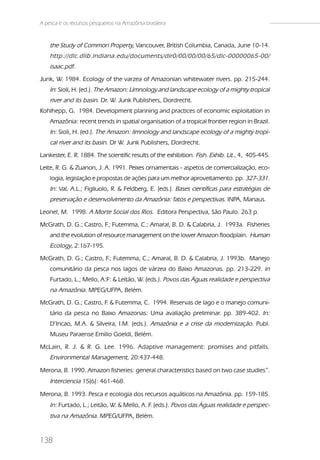 A pesca e os recursos pesqueiros na Amazônia brasileira


    the Study of Common Property, Vancouver, British Columbia, Canada, June 10-14.
    http://dlc.dlib.indiana.edu/documents/dir0/00/00/00/65/dlc-00000065-00/
    isaac.pdf.
Junk, W. 1984. Ecology of the varzea of Amazonian whitewater rivers. pp. 215-244.
    In: Sioli, H. (ed.). The Amazon: Limnology and landscape ecology of a mighty tropical
    river and its basin. Dr. W. Junk Publishers, Dordrecht.
Kohlhepp, G. 1984. Development planning and practices of economic exploitation in
    Amazônia: recent trends in spatial organisation of a tropical frontier region in Brazil.
    In: Sioli, H. (ed.). The Amazon: limnology and landscape ecology of a mighty tropi-
    cal river and its basin. Dr W. Junk Publishers, Dordrecht.
Lankester, E. R. 1884. The scientific results of the exhibition. Fish. Exhib. Lit., 4, 405-445.
Leite, R. G. & Zuanon, J. A. 1991. Peixes ornamentais - aspetos de comercialização, eco-
    logia, legislação e propostas de ações para um melhor aproveitamento. pp. 327-331.
    In: Val, A.L.; Figliuolo, R. & Feldberg, E. (eds.). Bases científicas para estratégias de
    preservação e desenvolvimento da Amazônia: fatos e perspectivas. INPA, Manaus.
Leonel, M. 1998. A Morte Social dos Rios. Editora Perspectiva, São Paulo. 263 p.
McGrath, D. G.; Castro, F Futemma, C.; Amaral, B. D. & Calabria, J. 1993a. Fisheries
                         .;
    and the evolution of resource management on the lower Amazon floodplain. Human
    Ecology, 2:167-195.
McGrath, D. G.; Castro, F Futemma, C.; Amaral, B. D. & Calabria, J. 1993b. Manejo
                         .;
    comunitário da pesca nos lagos de várzea do Baixo Amazonas. pp. 213-229. in
    Furtado, L.; Mello, A:F: & Leitão, W. (eds.). Povos das Águas realidade e perspectiva
    na Amazônia. MPEG/UFPA, Belém.
McGrath, D. G.; Castro, F & Futemma, C. 1994. Reservas de lago e o manejo comuni-
                         .
    tário da pesca no Baixo Amazonas: Uma avaliação preliminar. pp. 389-402. In:
    D’Incao, M.A. & Silveira, I.M. (eds.). Amazônia e a crise da modernização. Publ.
    Museu Paraense Emílio Goeldi, Belém.
McLain, R. J. & R. G. Lee. 1996. Adaptive management: promises and pitfalls.
    Environmental Management, 20:437-448.
Merona, B. 1990. Amazon fisheries: general characteristics based on two case studies”.
    Interciencia 15(6): 461-468.
Merona, B. 1993. Pesca e ecologia dos recursos aquáticos na Amazônia. pp. 159-185.
    In: Furtado, L.; Leitão, W. & Mello, A. F. (eds.). Povos das Águas realidade e perspec-
    tiva na Amazônia. MPEG/UFPA, Belém.


138
 