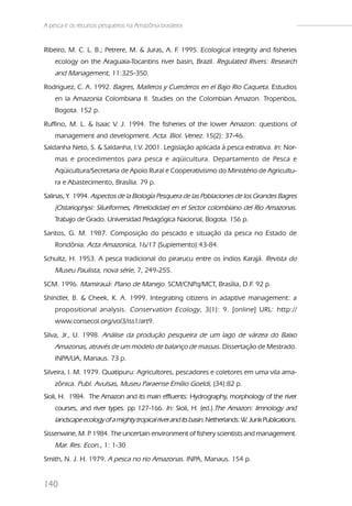 A pesca e os recursos pesqueiros na Amazônia brasileira


Ribeiro, M. C. L. B.; Petrere, M. & Juras, A. F 1995. Ecological integrity and fisheries
                                               .
    ecology on the Araguaia-Tocantins river basin, Brazil. Regulated Rivers: Research
    and Management, 11:325-350.
Rodriguez, C. A. 1992. Bagres, Malleros y Cuerderos en el Bajo Rio Caqueta. Estudios
    en la Amazonia Colombiana II. Studies on the Colombian Amazon. Tropenbos,
    Bogota. 152 p.
Ruffino, M. L. & Isaac V. J. 1994. The fisheries of the lower Amazon: questions of
    management and development. Acta. Biol. Venez. 15(2): 37-46.
Saldanha Neto, S. & Saldanha, I.V. 2001. Legislação aplicada à pesca extrativa. In: Nor-
    mas e procedimentos para pesca e aqüicultura. Departamento de Pesca e
    Aqüicultura/Secretaria de Apoio Rural e Cooperativismo do Ministério de Agricultu-
    ra e Abastecimento, Brasília. 79 p.
Salinas, Y. 1994. Aspectos de la Biología Pesquera de las Poblaciones de los Grandes Bagres
    (Ostariophysi: Siluriformes, Pimelodidae) en el Sector colombiano del Rio Amazonas.
    Trabajo de Grado. Universidad Pedagógica Nacional, Bogota. 156 p.
Santos, G. M. 1987. Composição do pescado e situação da pesca no Estado de
    Rondônia. Acta Amazonica, 16/17 (Suplemento):43-84.
Schultz, H. 1953. A pesca tradicional do pirarucu entre os índios Karajá. Revista do
    Museu Paulista, nova série, 7, 249-255.
SCM. 1996. Mamirauá: Plano de Manejo. SCM/CNPq/MCT, Brasília, D.F. 92 p.
Shindler, B. & Cheek, K. A. 1999. Integrating citizens in adaptive management: a
    propositional analysis. Conservation Ecology , 3(1): 9. [online] URL: http://
    www.consecol.org/vol3/iss1/art9.
Silva, Jr., U. 1998. Análise da produção pesqueira de um lago de várzea do Baixo
    Amazonas, através de um modelo de balanço de massas. Dissertação de Mestrado.
    INPA/UA, Manaus. 73 p.
Silveira, I. M. 1979. Quatipuru: Agricultores, pescadores e coletores em uma vila ama-
    zônica. Publ. Avulsas, Museu Paraense Emílio Goeldi, (34):82 p.
Sioli, H. 1984. The Amazon and its main effluents: Hydrography, morphology of the river
    courses, and river types. pp 127-166. In: Sioli, H. (ed.).The Amazon: limnology and
    landscape ecology of a mighty tropical river and its basin. Netherlands: W. Junk Publications.
Sissenwine, M. P 1984. The uncertain environment of fishery scientists and management.
               .
    Mar. Res. Econ., 1: 1-30
Smith, N. J. H. 1979. A pesca no rio Amazonas. INPA, Manaus. 154 p.


140
 