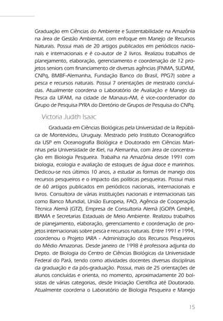Graduação em Ciências do Ambiente e Sustentabilidade na Amazônia
na área de Gestão Ambiental, com enfoque em Manejo de Recursos
Naturais. Possui mais de 20 artigos publicados em periódicos nacio-
nais e internacionais e é co-autor de 2 livros. Realizou trabalhos de
planejamento, elaboração, gerenciamento e coordenação de 12 pro-
jetos seniors com financiamento de diversas agências (FNMA, SUDAM,
CNPq, BMBF-Alemanha, Fundação Banco do Brasil, PPG7) sobre a
pesca e recursos naturais. Possui 7 orientações de mestrado concluí-
das. Atualmente coordena o Laboratório de Avaliação e Manejo da
Pesca da UFAM, na cidade de Manaus-AM, é vice-coordenador do
Grupo de Pesquisa PYRA do Diretório de Grupos de Pesquisa do CNPq.

   Victoria Judith Isaac
       Graduada em Ciências Biológicas pela Universidad de la Repúbli-
ca de Montevideu, Uruguay. Mestrado pelo Instituto Oceanográfico
da USP em Oceanografia Biológica e Doutorado em Ciências Mari-
nhas pela Universidade de Kiel, na Alemanha, com área de concentra-
ção em Biologia Pesqueira. Trabalha na Amazônia desde 1991 com
biologia, ecologia e avaliação de estoques de água doce e marinhos.
Dedicou-se nos últimos 10 anos, a estudar as formas de manejo dos
recursos pesqueiros e o impacto das políticas pesqueiras. Possui mais
de 60 artigos publicados em periódicos nacionais, internacionais e
livros. Consultora de várias instituições nacionais e internacionais tais
como Banco Mundial, União Europeia, FAO, Agência de Cooperação
Técnica Alemã (GTZ), Empresa de Consultoria Alemã (GOPA GmbH),
IBAMA e Secretarias Estaduais de Meio Ambiente. Realizou trabalhos
de planejamento, elaboração, gerenciamento e coordenação de pro-
jetos internacionais sobre pesca e recursos naturais. Entre 1991 e 1994,
coordenou o Projeto IARA - Administração dos Recursos Pesqueiros
do Médio Amazonas. Desde janeiro de 1998 é professora adjunta do
Depto. de Biologia do Centro de Ciências Biológicas da Universidade
Federal do Pará, tendo como atividades docentes diversas disciplinas
da graduação e da pós-graduação. Possui, mais de 25 orientações de
alunos concluídas e orienta, no momento, aproximadamente 20 bol-
sistas de várias categorias, desde Iniciação Científica até Doutorado.
Atualmente coordena o Laboratório de Biologia Pesqueira e Manejo


                                                                      15
 