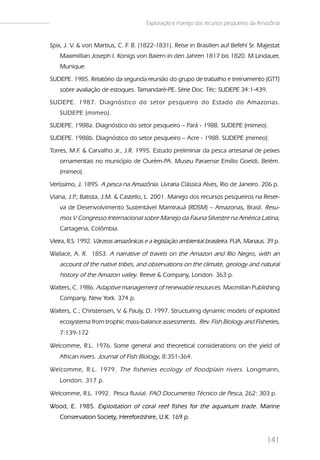 Exploração e manejo dos recursos pesqueiros da Amazônia


Spix, J. V. & von Martius, C. F B. (1822-1831). Reise in Brasilien auf Befehl Sr. Majestat
                               .
    Maximillian Joseph I. Konigs von Baiern in den Jahren 1817 bis 1820. M.Lindauer,
    Munique.
SUDEPE. 1985. Relatório da segunda reunião do grupo de trabalho e treinamento (GTT)
    sobre avaliação de estoques. Tamandaré-PE. Série Doc. Téc: SUDEPE 34:1-439.
SUDEPE. 1987. Diagnóstico do setor pesqueiro do Estado do Amazonas.
    SUDEPE (mimeo).
SUDEPE. 1988a. Diagnóstico do setor pesqueiro – Pará - 1988. SUDEPE (mimeo).
SUDEPE. 1988b. Diagnóstico do setor pesqueiro – Acre - 1988. SUDEPE (mimeo).
Torres, M.F. & Carvalho Jr., J.R. 1995. Estudo preliminar da pesca artesanal de peixes
    ornamentais no município de Ourém-PA. Museu Paraense Emílio Goeldi, Belém.
    (mimeo).
Veríssimo, J. 1895. A pesca na Amazônia. Livraria Clássica Alves, Rio de Janeiro. 206 p.
Viana, J.P Batista, J.M. & Castello, L. 2001. Manejo dos recursos pesqueiros na Reser-
          .;
    va de Desenvolvimento Sustentável Mamirauá (RDSM) – Amazonas, Brasil. Resu-
    mos V Congresso Internacional sobre Manejo da Fauna Silvestre na América Latina,
    Cartagena, Colômbia.
Vieira, R.S. 1992. Várzeas amazônicas e a legislação ambiental brasileira. FUA, Manaus. 39 p.
Wallace, A. R. 1853. A narrative of travels on the Amazon and Rio Negro, with an
    account of the native tribes, and observations on the climate, geology and natural
    history of the Amazon valley. Reeve & Company, London. 363 p.
Walters, C. 1986. Adaptive management of renewable resources. Macmillan Publishing
    Company, New York. 374 p.

Walters, C.; Christensen, V. & Pauly, D. 1997. Structuring dynamic models of exploited
    ecosystema from trophic mass-balance assessments. Rev. Fish Biology and Fisheries,
    7:139-172

Welcomme, R.L. 1976. Some general and theoretical considerations on the yield of
    African rivers. Journal of Fish Biology, 8:351-364.

Welcomme, R.L. 1979. The fisheries ecology of floodplain rivers . Longmann,
    London. 317 p.

Welcomme, R.L. 1992. Pesca fluvial. FAO Documento Técnico de Pesca, 262: 303 p.

Wood, E. 1985. Exploitation of coral reef fishes for the aquarium trade. Marine
    Conservation Society, Herefordshire, U.K. 169 p.


                                                                                        141
 