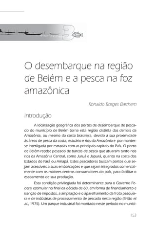 O desembarque na região de Belém e a pesca na foz amazônica




O desembarque na região
de Belém e a pesca na foz
amazônica
                                            Ronaldo Borges Barthem

Introdução
       A localização geográfica dos portos de desembarque de pesca-
do do município de Belém torna esta região distinta das demais da
Amazônia, ou mesmo da costa brasileira, devido à sua proximidade
às áreas de pesca da costa, estuário e rios da Amazônia e por manter-
se interligada por estradas com as principais capitais do País. O porto
de Belém recebe pescado de barcos de pesca que atuaram tanto nos
rios da Amazônia Central, como Juruá e Japurá, quanto na costa dos
Estados do Pará ou Amapá. Estes pescadores buscam portos que se-
jam acessíveis a suas embarcações e que sejam integrados comercial-
mente com os maiores centros consumidores do país, para facilitar o
escoamento de sua produção.
       Esta condição privilegiada foi determinante para o Governo Fe-
deral estimular no final da década de 60, em forma de financiamento e
isenção de impostos, a ampliação e o aparelhamento da frota pesquei-
ra e de indústrias de processamento de pescado nesta região (Britto et
al., 1975). Um parque industrial foi montado neste período no municí-


                                                                              153
 