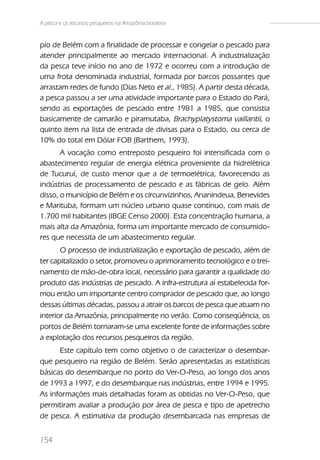 A pesca e os recursos pesqueiros na Amazônia brasileira


pio de Belém com a finalidade de processar e congelar o pescado para
atender principalmente ao mercado internacional. A industrialização
da pesca teve início no ano de 1972 e ocorreu com a introdução de
uma frota denominada industrial, formada por barcos possantes que
arrastam redes de fundo (Dias Neto et al., 1985). A partir desta década,
a pesca passou a ser uma atividade importante para o Estado do Pará,
sendo as exportações de pescado entre 1981 a 1985, que consistia
basicamente de camarão e piramutaba, Brachyplatystoma vaillantii, o
quinto item na lista de entrada de divisas para o Estado, ou cerca de
10% do total em Dólar FOB (Barthem, 1993).
       A vocação como entreposto pesqueiro foi intensificada com o
abastecimento regular de energia elétrica proveniente da hidrelétrica
de Tucuruí, de custo menor que a de termoelétrica, favorecendo as
indústrias de processamento de pescado e as fábricas de gelo. Além
disso, o município de Belém e os circunvizinhos, Ananindeua, Benevides
e Marituba, formam um núcleo urbano quase contínuo, com mais de
1.700 mil habitantes (IBGE Censo 2000). Esta concentração humana, a
mais alta da Amazônia, forma um importante mercado de consumido-
res que necessita de um abastecimento regular.
       O processo de industrialização e exportação de pescado, além de
ter capitalizado o setor, promoveu o aprimoramento tecnológico e o trei-
namento de mão-de-obra local, necessário para garantir a qualidade do
produto das indústrias de pescado. A infra-estrutura aí estabelecida for-
mou então um importante centro comprador de pescado que, ao longo
dessas últimas décadas, passou a atrair os barcos de pesca que atuam no
interior da Amazônia, principalmente no verão. Como conseqüência, os
portos de Belém tornaram-se uma excelente fonte de informações sobre
a explotação dos recursos pesqueiros da região.
      Este capítulo tem como objetivo o de caracterizar o desembar-
que pesqueiro na região de Belém. Serão apresentadas as estatísticas
básicas do desembarque no porto do Ver-O-Peso, ao longo dos anos
de 1993 a 1997, e do desembarque nas indústrias, entre 1994 e 1995.
As informações mais detalhadas foram as obtidas no Ver-O-Peso, que
permitiram avaliar a produção por área de pesca e tipo de apetrecho
de pesca. A estimativa da produção desembarcada nas empresas de


154
 