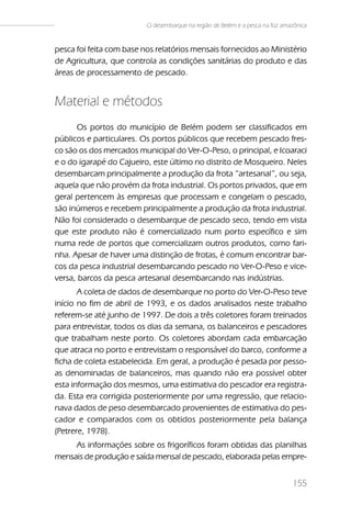 O desembarque na região de Belém e a pesca na foz amazônica


pesca foi feita com base nos relatórios mensais fornecidos ao Ministério
de Agricultura, que controla as condições sanitárias do produto e das
áreas de processamento de pescado.


Material e métodos
      Os portos do município de Belém podem ser classificados em
públicos e particulares. Os portos públicos que recebem pescado fres-
co são os dos mercados municipal do Ver-O-Peso, o principal, e Icoaraci
e o do igarapé do Cajueiro, este último no distrito de Mosqueiro. Neles
desembarcam principalmente a produção da frota “artesanal”, ou seja,
aquela que não provém da frota industrial. Os portos privados, que em
geral pertencem às empresas que processam e congelam o pescado,
são inúmeros e recebem principalmente a produção da frota industrial.
Não foi considerado o desembarque de pescado seco, tendo em vista
que este produto não é comercializado num porto específico e sim
numa rede de portos que comercializam outros produtos, como fari-
nha. Apesar de haver uma distinção de frotas, é comum encontrar bar-
cos da pesca industrial desembarcando pescado no Ver-O-Peso e vice-
versa, barcos da pesca artesanal desembarcando nas indústrias.
       A coleta de dados de desembarque no porto do Ver-O-Peso teve
início no fim de abril de 1993, e os dados analisados neste trabalho
referem-se até junho de 1997. De dois a três coletores foram treinados
para entrevistar, todos os dias da semana, os balanceiros e pescadores
que trabalham neste porto. Os coletores abordam cada embarcação
que atraca no porto e entrevistam o responsável do barco, conforme a
ficha de coleta estabelecida. Em geral, a produção é pesada por pesso-
as denominadas de balanceiros, mas quando não era possível obter
esta informação dos mesmos, uma estimativa do pescador era registra-
da. Esta era corrigida posteriormente por uma regressão, que relacio-
nava dados de peso desembarcado provenientes de estimativa do pes-
cador e comparados com os obtidos posteriormente pela balança
(Petrere, 1978).
     As informações sobre os frigoríficos foram obtidas das planilhas
mensais de produção e saída mensal de pescado, elaborada pelas empre-


                                                                               155
 