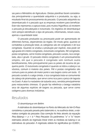A pesca e os recursos pesqueiros na Amazônia brasileira


sas para o Ministério de Agricultura. Destas planilhas foram considera-
das principalmente a quantidade adquirida e a produzida, ou seja, o
resultado final do processamento do pescado. O pescado adquirido ou
desembarcado é o pescado que as empresas recebem para beneficiar.
Este não representa a captura total, pois muitos frigoríficos só recebem
o pescado já descabeçado e eviscerado. Os registros de desembarque
nem sempre identificam o tipo de pescado, informando, nesses casos,
apenas a quantidade total.
      O pescado produzido ou processado pode ser apresentado de
diferentes formas, dependendo da região. De modo geral, quando se
contabiliza a produção total, as categorias são de congelado e de isca
congelada. Quando se analisa a produção por espécie, esta pode ser
agrupada em inteiro congelado, eviscerado congelado, filé congelado,
posta congelada, carne moída congelada, pescado curado, isca conge-
lada, aba e grude. O pescado inteiro congelado é um processamento
simples, em que o pescado é congelado sem nenhum outro
beneficiamento, feito principalmente para os peixes de escama de pe-
queno porte. O eviscerado congelado é quando se retira a cabeça e as
vísceras, comum à maioria dos peixes. Filé e postas congelados são
comuns para os peixes de maior porte e aos bagres como um todo. O
pescado curado é a salga úmida, e isca congelada trata-se comumente
da cabeça de piramutaba, que serve como isca para a pesca de lagosta
no Ceará. A aba é a nadadeira de tubarão seca, vendida principalmente
para restaurantes chineses. O grude faz referência a bexiga natatória
seca de algumas espécies de bagres ou pescada, que serve como
colágeno para diversas indústrias.


Resultados
        O desembarque em Belém
      A estimativa do desembarque no Porto do Mercado do Ver-O-Peso
considerou o pescado pesado pelo balanceiro e, na ausência deste, a esti-
mativa corrigida do pescador. Esta correção foi feita através da equação
Peso Balança = a + b * Peso Pescador. Os parâmetros “a” e “b” foram
estimados através da regressão linear entre as medidas da balança e as
estimativas do pescador. A regressão obtida foi significativa (p<0,0001;


156
 