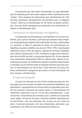 A pesca e os recursos pesqueiros na Amazônia brasileira



      Os pescados que não foram reconhecidos ou cujo desembar-
que foi realizado junto com outras espécies foram classificados como
“salada”. Esta categoria foi responsável pelo desembarque de 15%
de toda a produção, principalmente nos primeiros anos. A categoria
“outros” refere-se ao desembarque de 48 nomes de peixes conheci-
dos, mas que foram agrupadas por apresentar uma importância re-
duzida no desembarque total.

    Composição do desembarque nos frigoríficos
       A composição do desembarque nos frigoríficos é um pouco di-
ferente, pois a pesca industrial, a principal que abastece estas empre-
sas, foi planejada para explorar dois importantes recursos, a piramutaba
e o camarão. A Tabela 5 apresenta os dados de desembarque nos
frigoríficos situados em Belém, nos anos de 1994 e 1995. A piramutaba
representa mais de 50% da captura, seguida de camarão congelado
(sem cabeça e descascado) 14,6%. Os bagres de água doce represen-
tam cerca de 60% do total, e as pescadas apenas 3%. As oito espécies
mais importantes representam 90% da captura total. Apesar do de-
sembarque principal ser referente às espécies amazônicas (piramutaba
e dourada), há um número maior de espécies marinhas que não cons-
tam no desembarque do Ver-O-Peso. Estas decorrem da pesca das
frotas camaroneiras e pargueiras que atuam na costa dos Estados do
Pará, Amapá e até Maranhão.

    O meio de transporte
       O porto do mercado do Ver-O-Peso recebe pescado das em-
barcações que aí encostam e também de caminhões frigoríficos, que
aproveitam o agrupamento de comerciantes de pescados para ven-
der seu produto comprado em outros portos. O desembarque de
caminhões representa mais de 1/5 do total desembarcado, o que
caracteriza a importância das estradas para o comércio de pescado
nesta região. Os barcos da pesca industrial também desembarcam
no Ver-O-Peso, mas sua produção não alcança um por cento do
total. A principal produção vem das embarcações artesanais, que
contribuem com 78% do total desembarcado (Tabela 6).


164
 