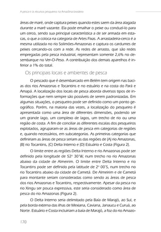 A pesca e os recursos pesqueiros na Amazônia brasileira


áreas de maré, onde captura peixes quando estes saem da área alagada
durante a maré vazante. Ela pode emalhar o peixe ou conduzí-lo para
um cerco, sendo sua principal característica a de ser armada em esta-
cas, o que a coloca na categoria de Artes Fixas. A arrastadeira-cerco é a
mesma utilizada no rio Solimões-Amazonas e captura os cardumes de
peixes cercando-os com a rede. As redes de arrasto, que são redes
empregadas pela pesca industrial, representam somente 2,6% no de-
sembarque no Ver-O-Peso. A contribuição dos demais aparelhos é in-
ferior a 1% do total.
    Os principais locais e ambientes de pesca
       O pescado que é desembarcado em Belém tem origem nas baci-
as dos rios Amazonas e Tocantins e no estuário e na costa do Pará e
Amapá. A localização dos locais de pesca aborda diversos tipos de in-
formações que nem sempre são possíveis de serem padronizadas. Em
algumas situações, o pesqueiro pode ser definido como um ponto ge-
ográfico. Porém, na maioria das vezes, a localização do pesqueiro é
apresentada como uma área de diferentes dimensões, podendo ser
um grande lago, um complexo de lagos, um trecho de rio ou uma
região de costa. A fim de conciliar as diferentes escalas dos pesqueiros
explotados, agruparam-se as áreas de pesca em categorias de regiões
e, quando necessários, em subcategorias. As primeiras categorias que
definiriam as áreas de pesca seriam as das regiões de (A) rio Amazonas,
(B) rio Tocantins, (C) Delta Interno e (D) Estuário e Costa (Figura 2).
       O limite entre as regiões Delta Interno e rio Amazonas pode ser
definido pela longitude de 52o 30’W, num trecho no rio Amazonas
abaixo da cidade de Almeirim. O limite entre Delta Interno e rio
Tocantins pode ser definido pela latitude de 2o 00’S, num trecho no
rio Tocantins abaixo da cidade de Cametá. De Almeirim e de Cametá
para montante seriam consideradas como sendo as áreas de pesca
dos rios Amazonas e Tocantins, respectivamente. Apesar da pesca no
rio Xingu ser pouca expressiva, este seria considerado como área de
pesca do rio Amazonas (Figura 2).
      O Delta Interno seria delimitado pela Baía de Marajó, ao Sul, e
pela borda externa das ilhas de Mexiana, Caviana, Janaucu e Curuá, ao
Norte. Estuário e Costa incluiriam a baía de Marajó, a foz do rio Amazo-

170
 
