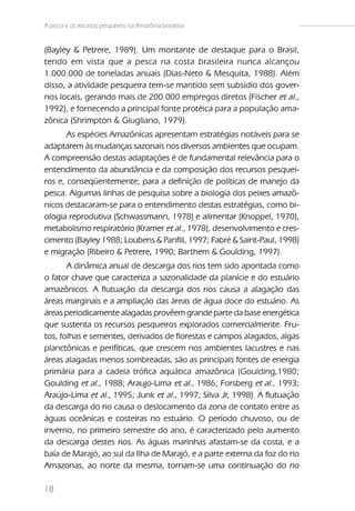 A pesca e os recursos pesqueiros na Amazônia brasileira


(Bayley & Petrere, 1989). Um montante de destaque para o Brasil,
tendo em vista que a pesca na costa brasileira nunca alcançou
1.000.000 de toneladas anuais (Dias-Neto & Mesquita, 1988). Além
disso, a atividade pesqueira tem-se mantido sem subsídio dos gover-
nos locais, gerando mais de 200.000 empregos diretos (Fischer et al.,
1992), e fornecendo a principal fonte protéica para a população ama-
zônica (Shrimpton & Giugliano, 1979).
       As espécies Amazônicas apresentam estratégias notáveis para se
adaptarem às mudanças sazonais nos diversos ambientes que ocupam.
A compreensão destas adaptações é de fundamental relevância para o
entendimento da abundância e da composição dos recursos pesquei-
ros e, conseqüentemente, para a definição de políticas de manejo da
pesca. Algumas linhas de pesquisa sobre a biologia dos peixes amazô-
nicos destacaram-se para o entendimento destas estratégias, como bi-
ologia reprodutiva (Schwassmann, 1978) e alimentar (Knoppel, 1970),
metabolismo respiratório (Kramer et al., 1978), desenvolvimento e cres-
cimento (Bayley 1988; Loubens & Panfili, 1997; Fabré & Saint-Paul, 1998)
e migração (Ribeiro & Petrere, 1990; Barthem & Goulding, 1997).
       A dinâmica anual de descarga dos rios tem sido apontada como
o fator chave que caracteriza a sazonalidade da planície e do estuário
amazônicos. A flutuação da descarga dos rios causa a alagação das
áreas marginais e a ampliação das áreas de água doce do estuário. As
áreas periodicamente alagadas provêem grande parte da base energética
que sustenta os recursos pesqueiros explorados comercialmente. Fru-
tos, folhas e sementes, derivados de florestas e campos alagados, algas
planctônicas e perifíticas, que crescem nos ambientes lacustres e nas
áreas alagadas menos sombreadas, são as principais fontes de energia
primária para a cadeia trófica aquática amazônica (Goulding,1980;
Goulding et al., 1988; Araujo-Lima et al., 1986; Forsberg et al., 1993;
Araújo-Lima et al., 1995; Junk et al., 1997; Silva Jr, 1998). A flutuação
da descarga do rio causa o deslocamento da zona de contato entre as
águas oceânicas e costeiras no estuário. O período chuvoso, ou de
inverno, no primeiro semestre do ano, é caracterizado pelo aumento
da descarga destes rios. As águas marinhas afastam-se da costa, e a
baía de Marajó, ao sul da Ilha de Marajó, e a parte externa da foz do rio
Amazonas, ao norte da mesma, tornam-se uma continuação do rio

18
 