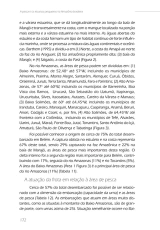 A pesca e os recursos pesqueiros na Amazônia brasileira



e a várzea estuarina, que se dá longitudinalmente ao longo da baía de
Marajó e transversalmente na costa, com o mangue localizado na porção
mais externa e a várzea estuarina na mais interna. As águas abertas do
estuário e da costa formam um tipo de habitat contínuo de forte influên-
cia marinha, onde se processa a mistura das águas continentais e oceâni-
cas. Barthem (1995) a dividiu-a em (1) Norte, a costa do Amapá ao norte
da foz do rio Araguari; (2) foz amazônica propriamente dita; (3) baía do
Marajó; e (4) Salgado, a costa do Pará (Figura 2).
      No rio Amazonas, as áreas de pesca podem ser divididas em: (1)
Baixo Amazonas: de 52,48o até 57oW, incluindo os municípios de
Almeirim, Prainha, Monte Alegre, Santarém, Alenquer, Curuá, Óbidos,
Oriximiná, Juruti, Terra Santa, Nhamundá, Faro e Parintins; (2) Alto Ama-
zonas, de 57o até 60oW, incluindo os municípios de Barreirinha, Boa
Vista dos Ramos, Urucará, São Sebastião do Uatumã, Itapiranga,
Urucurituba, Silves, Itacoatiara, Autazes, Careiro da Várzea e Manaus;
(3) Baixo Solimões, de 60o até 64,45oW, incluindo os municípios de
Iranduba, Careiro, Manaquiri, Manacapuru, Caapiranga, Anamá, Beruri,
Anori, Codajás e Coari; e, por fim, (4) Alto Solimões, de 64,45oW até
fronteira com a Colômbia, incluindo os municípios de Tefé, Alvarães,
Uarini, Juruá, Maraã, Fonte Boa, Jutaí, Tonantins, Santo Antônio do Içá,
Amaturá, São Paulo de Olivença e Tabatinga (Figura 3).
       Foi possível conhecer a origem de cerca de 75% do total desem-
barcado em Belém. A captura obtida no estuário e na costa representa
67% deste total, sendo 29% capturado na foz Amazônica e 22% na
baía de Marajó, as áreas de pesca mais importantes desta região. O
delta interno foi a segunda região mais importante para Belém, contri-
buindo com 17%, seguida do rio Amazonas (11%) e rio Tocantins (5%).
A área do Baixo Amazonas (Área 1 Figura 3) é a principal área de pesca
do rio Amazonas (11%) (Tabela 11).

   A atuação da frota em relação à área de pesca
      Cerca de 57% do total desembarcado foi possível de ser relacio-
nado com a dimensão da embarcação (capacidade da urna) e as áreas
de pesca (Tabela 12). As embarcações que atuam em áreas muito dis-
tantes, como as situadas à montante do Baixo Amazonas, são de gran-
de porte, com urnas acima de 25t. Situação semelhante ocorre no Bai-

172
 