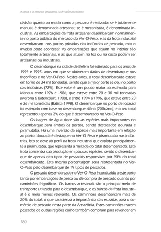 A pesca e os recursos pesqueiros na Amazônia brasileira


divisão quanto ao modo como a pescaria é realizada; se é totalmente
manual, é denominada artesanal; se é mecanizada, é denominada in-
dustrial. As embarcações da frota artesanal desembarcam normalmen-
te no porto público do mercado do Ver-O-Peso, e as da frota industrial
desembarcam nos portos privados das indústrias de pescado, mas o
inverso pode acontecer. As embarcações que atuam no interior são
totalmente artesanais, e as que atuam na foz ou na costa podem ser
artesanais ou industriais.
        O desembarque na cidade de Belém foi estimado para os anos de
1994 e 1995, anos em que se obtiveram dados de desembarque nos
frigoríficos e no Ver-O-Peso. Nestes anos, o total desembarcado esteve
em torno de 34 mil toneladas, sendo que a maior parte se deu no porto
das indústrias (72%). Este valor é um pouco maior ao estimado para
Manaus entre 1976 e 1986, que esteve entre 20 e 30 mil toneladas
(Merona & Biitencourt, 1988), e entre 1994 a 1996, que esteve entre 23
e 26 mil toneladas (Batista 1998). O desembarque no porto de Icoaraci
foi estimado com base no desembarque diário (200t/ano), e o seu total
representou apenas 2% do que é desembarcado no Ver-O-Peso.
        Os bagres de água doce são as espécies mais importantes no
desembarque para ambos os portos, sendo destacados dourada e
piramutaba. Há uma inversão da espécie mais importante em relação
ao porto, dourada é destaque no Ver-O-Peso e piramutaba nas indús-
trias. Isto se deve ao perfil da frota industrial que explota principalmen-
te a piramutaba, que representa a metade do total desembarcado. Esta
frota concentra sua produção em poucas espécies, sendo o desembar-
que de apenas oito tipos de pescados responsável por 90% do total
desembarcado. Esta mesma percentagem seria representada no Ver-
O-Peso pelo desembarque de 19 tipos de pescados.
        O pescado desembarcado no Ver-O-Peso é conduzido a este porto
tanto por embarcações de pesca ou de compra de pescado quanto por
caminhões frigoríficos. Os barcos artesanais são o principal meio de
transporte utilizado para o desembarque, e os barcos da frota industri-
al é o meio menos relevante. Os caminhões desembarcam mais de
20% do total, o que caracteriza a importância das estradas para o co-
mércio de pescado nesta parte da Amazônia. Estes caminhões trazem
pescados de outras regiões como também compram para revender em


180
 