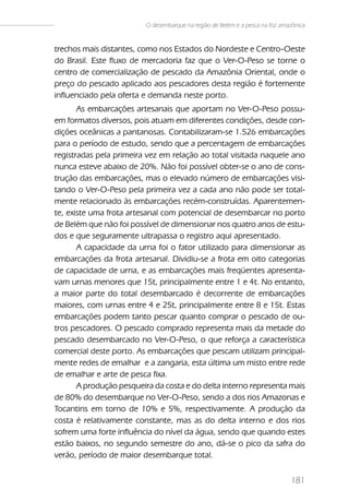 O desembarque na região de Belém e a pesca na foz amazônica


trechos mais distantes, como nos Estados do Nordeste e Centro-Oeste
do Brasil. Este fluxo de mercadoria faz que o Ver-O-Peso se torne o
centro de comercialização de pescado da Amazônia Oriental, onde o
preço do pescado aplicado aos pescadores desta região é fortemente
influenciado pela oferta e demanda neste porto.
       As embarcações artesanais que aportam no Ver-O-Peso possu-
em formatos diversos, pois atuam em diferentes condições, desde con-
dições oceânicas a pantanosas. Contabilizaram-se 1.526 embarcações
para o período de estudo, sendo que a percentagem de embarcações
registradas pela primeira vez em relação ao total visitada naquele ano
nunca esteve abaixo de 20%. Não foi possível obter-se o ano de cons-
trução das embarcações, mas o elevado número de embarcações visi-
tando o Ver-O-Peso pela primeira vez a cada ano não pode ser total-
mente relacionado às embarcações recém-construídas. Aparentemen-
te, existe uma frota artesanal com potencial de desembarcar no porto
de Belém que não foi possível de dimensionar nos quatro anos de estu-
dos e que seguramente ultrapassa o registro aqui apresentado.
       A capacidade da urna foi o fator utilizado para dimensionar as
embarcações da frota artesanal. Dividiu-se a frota em oito categorias
de capacidade de urna, e as embarcações mais freqüentes apresenta-
vam urnas menores que 15t, principalmente entre 1 e 4t. No entanto,
a maior parte do total desembarcado é decorrente de embarcações
maiores, com urnas entre 4 e 25t, principalmente entre 8 e 15t. Estas
embarcações podem tanto pescar quanto comprar o pescado de ou-
tros pescadores. O pescado comprado representa mais da metade do
pescado desembarcado no Ver-O-Peso, o que reforça a característica
comercial deste porto. As embarcações que pescam utilizam principal-
mente redes de emalhar e a zangaria, esta última um misto entre rede
de emalhar e arte de pesca fixa.
       A produção pesqueira da costa e do delta interno representa mais
de 80% do desembarque no Ver-O-Peso, sendo a dos rios Amazonas e
Tocantins em torno de 10% e 5%, respectivamente. A produção da
costa é relativamente constante, mas as do delta interno e dos rios
sofrem uma forte influência do nível da água, sendo que quando estes
estão baixos, no segundo semestre do ano, dá-se o pico da safra do
verão, período de maior desembarque total.


                                                                              181
 
