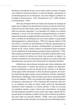 Biologia e diversidade dos recursos pesqueiros da Amazônia


Amazonas. No período de seca, ou no verão, ocorre o inverso. As águas
com influência marinha penetram na baía de Marajó e aproximam-se
da desembocadura do rio Amazonas, mas não chegam a penetrar no
rio (Egler & Schwassmann, 1962; Schwassmann et al., 1989; Barthem
& Schwassmann, 1994).
       Uma das principais fontes de dados para estudos de ecologia de
peixes são os registros de desembarque da pesca comercial. Estas esta-
tísticas fornecem informações sobre a composição, tamanho e quanti-
dade do pescado capturado e sua flutuação em relação aos eventos
temporais e anuais. Um dos primeiros acompanhamentos de desem-
barque de pescado na região amazônica teve início em 1972, em Belém,
com o controle do desembarque de uma única espécie, a piramutaba
(Brachyplatystoma vaillantii) (Ibama, 1999). Em seguida, Petrere (1978
a,b) iniciou o controle do desembarque em Manaus apresentando os
primeiros resultados das pescarias multiespecíficas da Amazônia. Na
década de 80, outros centros urbanos da Amazônia foram incorpora-
dos às estatísticas de desembarque pesqueiro (Isaac & Barthem, 1995).
Esses registros permitiram apresentar as primeiras análises sobre a cap-
tura por unidade de esforço das frotas mais atuantes na região e as
primeiras estimativas da composição da captura e do total de pescado
desembarcado nos portos mais importantes da Amazônia Brasileira.
       Infelizmente, esses esforços realizados por várias instituições não
foram continuados. A maioria dos pontos de registros de desembar-
que foi desativada no final da década de 80, inclusive o de Manaus,
sendo alguns deles retomados no início da década seguinte. No entan-
to a retomada de alguns destes, como em Manaus, Parintins, Itacoatiara,
Manacapuru e Tabatinga, foram iniciativas que não se estenderam além
de um ano (Batista, 1998), com exceção dos registros de desembarque
em Manaus, retomados em 1993 e mantidos até o presente. Além dis-
so, os trabalhos de coleta de dados nestes portos de desembarque
raramente foram realizados no mesmo período. A falta de sincronia
nos trabalhos impede a visão, mesmo que momentânea, da atuação
da frota pesqueira amazônica numa escala mais ampla. Apesar das fro-
tas que atuam em Manaus ou Belém percorrerem milhares de quilôme-
tros para obter seu pescado (Petrere, 1978b), estas não conseguem
atuar em todas as áreas de pesca, de modo que suas informações apre-

                                                                                    19
 