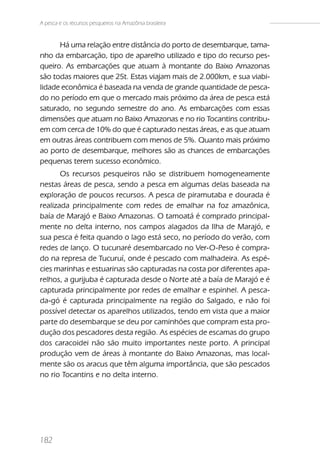 A pesca e os recursos pesqueiros na Amazônia brasileira


      Há uma relação entre distância do porto de desembarque, tama-
nho da embarcação, tipo de aparelho utilizado e tipo do recurso pes-
queiro. As embarcações que atuam à montante do Baixo Amazonas
são todas maiores que 25t. Estas viajam mais de 2.000km, e sua viabi-
lidade econômica é baseada na venda de grande quantidade de pesca-
do no período em que o mercado mais próximo da área de pesca está
saturado, no segundo semestre do ano. As embarcações com essas
dimensões que atuam no Baixo Amazonas e no rio Tocantins contribu-
em com cerca de 10% do que é capturado nestas áreas, e as que atuam
em outras áreas contribuem com menos de 5%. Quanto mais próximo
ao porto de desembarque, melhores são as chances de embarcações
pequenas terem sucesso econômico.
       Os recursos pesqueiros não se distribuem homogeneamente
nestas áreas de pesca, sendo a pesca em algumas delas baseada na
exploração de poucos recursos. A pesca de piramutaba e dourada é
realizada principalmente com redes de emalhar na foz amazônica,
baía de Marajó e Baixo Amazonas. O tamoatá é comprado principal-
mente no delta interno, nos campos alagados da Ilha de Marajó, e
sua pesca é feita quando o lago está seco, no período do verão, com
redes de lanço. O tucunaré desembarcado no Ver-O-Peso é compra-
do na represa de Tucuruí, onde é pescado com malhadeira. As espé-
cies marinhas e estuarinas são capturadas na costa por diferentes apa-
relhos, a gurijuba é capturada desde o Norte até a baía de Marajó e é
capturada principalmente por redes de emalhar e espinhel. A pesca-
da-gó é capturada principalmente na região do Salgado, e não foi
possível detectar os aparelhos utilizados, tendo em vista que a maior
parte do desembarque se deu por caminhões que compram esta pro-
dução dos pescadores desta região. As espécies de escamas do grupo
dos caracoidei não são muito importantes neste porto. A principal
produção vem de áreas à montante do Baixo Amazonas, mas local-
mente são os aracus que têm alguma importância, que são pescados
no rio Tocantins e no delta interno.




182
 