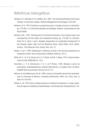 O desembarque na região de Belém e a pesca na foz amazônica



Referências bibliográficas
Almeida, O. T., McGrath, D. G. e Ruffino, M. L. 2001. The commercial fisheries of the Lower
   Amazon: na economic analysis. Fisheries Management and Ecology, 8: 253-269.
Barthem, R. B. 1993. Problemas e perspectivas para o manejo da pesca na Amazônia.
   pp. 377-381. In: X Encontro Brasileiro de Ictiologia. Palestra. Universidade de São
   Paulo-IOUSP.
Barthem, R.B., 1995 - Development of commercial fisheries in the Amazon basin and
   consequences for fish stocks and subsistence fishing. pp. 175-204. In: Clüsener-
   Godt, M. & Sachs, I. (eds.). Brazilian perspectives on sustainable development of
   the Amazon region. Man and the Biosphere Series. Series Editor J.N.R. Jeffers.
   Unesco, The Parthenon Pub. Group, Paris. Vol. 15.
Batista, V. da S. 1998. Distribuição e dinâmica da frota e dos recursos pesqueiros da
   Amazônia Central. Tese de Doutorado, INPA/UA, Manaus. 291 p.
Britto, R.C.C., D. A. B. Santos, M. A. S. F. Torres, and M. S. Braga. 1975. A pesca empre-
   sarial do Pará. IDESP Bel’em. 72 p.
                        ,
Dias-Neto, J., F. G. Damasceno, e A. C. de P Pontes. 1985. Biologia e pesca da
                                            .
   piramutaba, Brachyplatystoma vaillantii Valenciennes, na região norte do Brasil.
   SUDEPE Série Documentos Técnicos 35:47-112.
Merona, B. de & Bittencourt, M. M. 1988. A pesca na Amazônia através dos desembar-
   ques no mercado de Manaus: resultados preliminares. Mem. Soc. Cienc. Nat. La
   Salle. 48: 433-453.
Petrere Jr., M. 1978. Pesca e esforço de pesca no Estado do Amazonas. II. Locais, apare-
   lhos de captura e estatística de desembarque. Acta Amazonica. 8 (Suplemento):1-54.




                                                                                      183
 