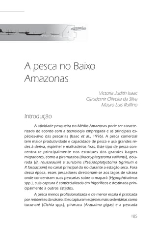 A pesca no Baixo Amazonas




A pesca no Baixo
Amazonas
                                            Victoria Judith Isaac
                                      Claudemir Oliveira da Silva
                                             Mauro Luis Ruffino

Introdução
       A atividade pesqueira no Médio Amazonas pode ser caracte-
rizada de acordo com a tecnologia empregada e as principais es-
pécies-alvo das pescarias (Isaac et al ., 1996). A pesca comercial
tem maior produtividade e capacidade de pesca e usa grandes re-
des à deriva, espinhel e malhadeiras fixas. Este tipo de pesca con-
centra-se principalmente nos estoques dos grandes bagres
migradores, como a piramutaba ( Brachyplatystoma vaillantii), dou-
rada ( B. rousseauxii ) e surubins ( Pseudoplatystoma tigrinum e
P fasciatuam) no canal principal do rio durante a estação seca. Fora
 .
dessa época, esses pescadores direcionam-se aos lagos de várzea
onde concentram suas pescarias sobre o mapará ( Hypophthalmus
spp.), cuja captura é comercializada em frigoríficos e destinada prin-
cipalmente a outros estados.
      A pesca menos profissionalizada e de menor escala é praticada
por residentes da várzea. Eles capturam espécies mais sedentárias como
tucunaré ( Cichla spp.), pirarucu ( Arapaima gigas ) e a pescada


                                                                      185
 