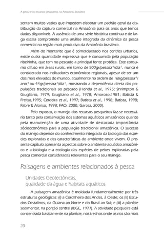 A pesca e os recursos pesqueiros na Amazônia brasileira


sentam muitos vazios que impedem elaborar um padrão geral da dis-
tribuição da captura comercial na Amazônia para os anos que temos
dados disponíveis. A ausência de uma série histórica contínua e de lar-
ga escala compromete uma análise integrada da dinâmica da pesca
comercial na região mais produtiva da Amazônia brasileira.
       Além do montante que é comercializado nos centros urbanos,
existe outra quantidade expressiva que é consumida pela população
ribeirinha, que tem no pescado a principal fonte protéica. Este consu-
mo difuso em áreas rurais, em torno de 500gr/pessoa-1/dia-1, nunca é
considerado nos indicadores econômicos regionais, apesar de ser um
dos mais elevados do mundo, atualmente na ordem de 16kg/pessoa-1/
ano-1 ou 44gr/pessoa-1/dia-1, mostrando a dependência direta das po-
pulações tradicionais ao pescado (Honda et al., 1975; Shrimpton &
Giugliano, 1979; Giugliano et al., 1978; Amoroso,1981; Batista &
Freitas,1995; Cerdeira et al., 1997; Batista et al., 1998; Batista, 1998;
Fabré & Alonso, 1998; FAO, 2000; Garcez, 2000).
       Pelo exposto, o manejo dos recursos pesqueiros faz-se necessá-
rio tanto pela conservação dos sistemas aquáticos amazônicos quanto
pela manutenção de uma atividade de destacada importância
sócioeconômica para a população tradicional amazônica. O sucesso
do manejo depende do conhecimento integrado da biologia das espé-
cies exploradas e das características do ambiente onde vivem. O pre-
sente capítulo apresenta aspectos sobre o ambiente aquático amazôni-
co e a biologia e a ecologia das espécies de peixes exploradas pela
pesca comercial consideradas relevantes para o seu manejo.


Paisagens e ambientes relacionados à pesca
     Unidades Geotectônicas,
     qualidade da água e habitats aquáticos
      A paisagem amazônica é moldada fundamentalmente por três
estruturas geológicas: (i) a Cordilheira dos Andes, à Oeste; os (ii) Escu-
dos Cristalinos, da Guiana ao Norte e do Brasil ao Sul; e (iii) a planície
sedimentar, na porção central (IBGE, 1977). A atividade pesqueira está
concentrada basicamente na planície, nos trechos onde os rios são mais


20
 