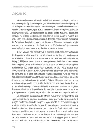 A pesca e os recursos pesqueiros na Amazônia brasileira



Discussão
       Apesar de um rendimento individual pequeno, a importância da
pesca na região é justificada pelo grande número de unidades pesquei-
ras e de pescadores envolvidos, bem como pela ocorrência de uma alta
freqüência de viagens, que acaba se refletindo em uma produção total
relativamente alta. De acordo com os dados deste trabalho, os desem-
barques na cidade de Santarém totalizaram entre 3.500 e 4.000t por
ano. Com isso, a cidade representa o terceiro maior centro pesqueiro
da Amazônia brasileira, depois de Belém e Manaus, nos quais regis-
tram-se, respectivamente, 34.000t /ano-1 e 23.000t/ano-1 aproximada-
mente (Batista, neste volume; Barthem, neste volume).
      Esses valores não consideram o pescado capturado com a finalida-
de de consumo dos próprios pescadores e suas famílias, ou ainda aquele
comercializado fora dos centros urbanos, nas comunidades ribeirinhas.
Bayley (1981) estimou o consumo per capita dos ribeirinhos amazonenses
em 155 g/dia-1, mas estimativas mais recentes indicam valores de aproxi-
madamente 500 g/per capita /dia-1 (Cerdeira et al., 1997; Batista et al.
,1998; Fabré & Alonso, 1998). Considerando esse valor, uma freqüência
de consumo de 5 dias por semana e uma população rural de mais de
200.000 habitantes (IBGE, 2000), correspondendo aos municípios do Médio
Amazonas considerados neste trabalho (Tabela 15), pode perceber-se que
o volume de pescado consumido diretamente pela população deve ser
bem mais alto do que é comercializado nos centros urbanos da região e
destaca mais ainda a importância de manejar corretamente os recursos
que representam importante papel na dieta rotineira da população local.
       A produção na região do Médio Amazonas demonstrou um
ligeiro declínio no período analisado, acompanhada com uma dimi-
nuição na freqüência de viagens. No entanto os rendimentos pes-
queiros, vistos através da produção por viagem ou por pescador e
dia de trabalho, não mostraram tal tendência. Podemos então con-
cluir que as diferenças entre a produção nos 3 anos analisados esta-
riam mais relacionadas ao tamanho da área e ao tempo da inunda-
ção. Os valores e CPUE médios, de cerca de 15kg por pescador/dia-1,
foram similares aos observados nos desembarques de Manaus


208
 