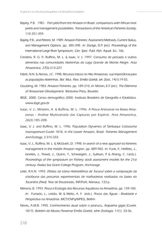 A pesca e os recursos pesqueiros na Amazônia brasileira


Bayley, P.B. 1981. Fish yield from the Amazon in Brazil: comparisons with African river
    yields and management possibilities. Transactions of the American Fisheries Society,
    110:351-359.
Bayley, P B., and Petrere, M. 1989. Amazon Fisheries: Assessment Methods, Current Status,
        .
    and Management Options. pp. 385-398. In: Dodge, D.P (ed.). Proceedings of the
                                                       .
    International Large River Symposium. Can. Spec. Publ. Fish. Aquat. Sci., 106.
Cerdeira, R. G. P Ruffino, M. L. & Isaac, V. J. 1997. Consumo de pescado e outros
                 .,
    alimentos nas comunidades ribeirinhas do Lago Grande de Monte Alegre. Acta
    Amazonica, 27(3):213-227.
Fabré, N.N. & Alonso, J.C. 1998. Recursos ícticos no Alto Amazonas: sua importância para
    as populações ribeirinhas. Bol. Mus. Para. Emílio Goeldi, sér. Zool., 14(1):19-55.
Goulding, M. 1983. Amazon Fisheries. pp. 189-210, In: Moran, E.F. (ed.). The Dilemma
    of Amazonian Development. Westview Press, Boulder.
IBGE. 2000. Censo demográfico 2000. Instituto Brasileiro de Geografia e Estatística.
    www.ibge.gov.br
Isaac, V. J.; Milstein, A. & Ruffino, M. L. 1996. A Pesca Artesanal no Baixo Ama-
    zonas - Análise Multivariada das Capturas por Espécie. Acta Amazonica,
    26 (3):185-208.
Isaac, V. J. and Ruffino, M. L. 1996. Population Dynamics of Tambaqui Colossoma
    macropomum Cuvier 1818, in the Lower Amazon, Brazil. Fisheries Management
    and Ecology, 3:315-333.
Isaac, V. J., Ruffino, M. L. & McGrath, D. 1998. In search of a new approach to fisheries
    management in the middle Amazon region. pp. 889-902. In: Funk, F., Heiftets, J.,
    Ianelles, J., Power, J., Quinn, T., Schweigert, J., Sullivan, P & Ahang, C. I.(eds.).
                                                                   .
    Proceedings of the symposium on Fishery stock assessment models for the 21st
    century. Alaska Sea Grant College Program, Anchorage.
Leite, R.A.N. 1993. Efeitos da Usina Hidroelétrica de Tucuruí sobre a composição da
    ictiofauna das pescarias experimentais de malhadeiras realizadas no baixo rio
    Tocantins (Pará). Tese de Doutorado, INP/FUA, Manaus, 133 p.
Merona, B. 1993. Pesca e Ecologia dos Recursos Aquáticos na Amazônia. pp. 159-185.
    In: Furtado, L.; Leitão, W. & Mello, A. F. (eds.). Povos das Águas - Realidade e
    Perspectiva na Amazônia. MCT/CNPq/MPEG, Belém
Neves, A.M.B. 1995. Conhecimento atual sobre o pirarucu, Arapaima gigas (Cuvier,
    1817). Boletim do Museu Paraense Emílio Goeldi, série Zoologia, 11(1): 33-56.


210
 